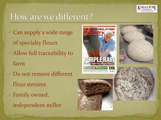Can supply a wide range of specialty flours 
Allow full traceability to farm 
Do not remove different flour streams 
Family owned, independent miller  