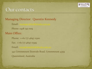 Managing Director: Quentin Kennedy 
Email: manager@kiallafoods.com.au 
Phone: 0418 742 009 
Main Office: 
Phone: ++61 (7) 4697 0300 
Fax: ++61 (7) 4697 0399 
Email: reception@kiallafoods.com.au 
342 Greenmount Etonvale Road, Greenmount 4359 
Queensland, Australia  