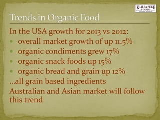 In the USA growth for 2013 vs 2012: 
overall market growth of up 11.5% 
organic condiments grew 17% 
organic snack foods up 15% 
organic bread and grain up 12% 
…all grain based ingredients 
Australian and Asian market will follow this trend  