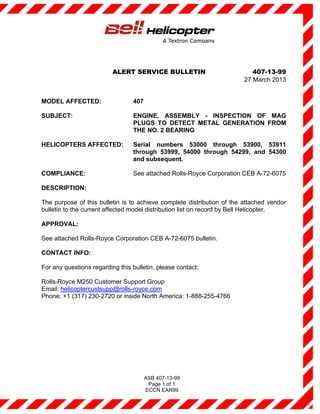 ALERT SERVICE BULLETIN                           407-13-99
                                                                        27 March 2013


MODEL AFFECTED:                  407

SUBJECT:                         ENGINE, ASSEMBLY - INSPECTION OF MAG
                                 PLUGS TO DETECT METAL GENERATION FROM
                                 THE NO. 2 BEARING

HELICOPTERS AFFECTED:            Serial numbers 53000 through 53900, 53911
                                 through 53999, 54000 through 54299, and 54300
                                 and subsequent.

COMPLIANCE:                      See attached Rolls-Royce Corporation CEB A-72-6075

DESCRIPTION:

The purpose of this bulletin is to achieve complete distribution of the attached vendor
bulletin to the current affected model distribution list on record by Bell Helicopter.

APPROVAL:

See attached Rolls-Royce Corporation CEB A-72-6075 bulletin.

CONTACT INFO:

For any questions regarding this bulletin, please contact:

Rolls-Royce M250 Customer Support Group
Email: helicoptercustsupp@rolls-royce.com
Phone: +1 (317) 230-2720 or inside North America: 1-888-255-4766




                                       ASB 407-13-99
                                        Page 1 of 1
                                       ECCN EAR99
 