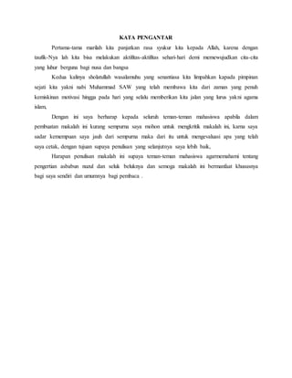 KATA PENGANTAR 
Pertama-tama marilah kita panjatkan rasa syukur kita kepada Allah, karena dengan 
taufik-Nya lah kita bisa melakukan aktifitas-aktifitas sehari-hari demi memewujudkan cita-cita 
yang luhur berguna bagi nusa dan bangsa 
Kedua kalinya sholatullah wasalamuhu yang senantiasa kita limpahkan kapada pimpinan 
sejati kita yakni nabi Muhammad SAW yang telah membawa kita dari zaman yang penuh 
kemiskinan motivasi hingga pada hari yang selalu memberikan kita jalan yang lurus yakni agama 
islam, 
Dengan ini saya berharap kepada seluruh teman-teman mahasiswa apabila dalam 
pembuatan makalah ini kurang sempurna saya mohon untuk mengkritik makalah ini, karna saya 
sadar kemempuan saya jauh dari sempurna maka dari itu untuk mengevaluasi apa yang telah 
saya cetak, dengan tujuan supaya penulisan yang selanjutnya saya lebih baik, 
Harapan penulisan makalah ini supaya teman-teman mahasiswa agarmemahami tentang 
pengertian asbabun nuzul dan seluk beluknya dan semoga makalah ini bermanfaat khususnya 
bagi saya sendiri dan umumnya bagi pembaca . 
 