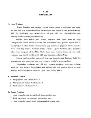 BAB I 
PENDAHULUAN 
A. Latar Belakang 
. Qur’an diturunkan untuk memberi petunjuk kepada manusia ke arah tujuan yang terang 
dan jalan yang lurus dengan menegakkan asas kehidupan yang didasarkan pada keimanan kepada 
Allah dan risalah-Nya. Juga memberitahukan hal yang telah lalu, kejadian-kejadian yang 
sekarang serta berita-berita yang akan datang. 
Sebagian besar Qur’an pada mulanya diturunkan untuk tujuan umum ini, tetapi 
kehidupan para sahabat bersama Rasulullah telah menyaksikan banyak peristiwa sejarah, bahkan 
kadang terjadi di antara mereka peristiwa khusus yang memerlukan penjelasan hukum Allah atau 
masih kabur bagi mereka. Kemudian mereka bertanya kepada Rasulullah untuk mengetahui 
hukum Islam mengenai hal itu. Maka Qur’an turun untuk peristiwa khusus tadi atau untuk 
pertanyaan yang muncul itu. Hal seperti itulah yang dinamakan Asbabun Nuzul. 
Asbabun nuzul merupakan suatu aspek ilmu yang harus diketahui, dikaji dan diteliti oleh 
para mufassirin atau orang-orang yang ingin memahami Al-Qur’an secara mendalam. 
Berdasarkan pemahaman para ahli tafsir mengenai pentingnya mempelajari Asbabun 
Nuzul maka ilmu ini perlu dikembangkan untuk dipahami oleh umat manusia. Bahkan sekarang 
Asbabun Nuzul telah dijadikan salah satu kajian dalam ‘Ulumul Qur’an. 
B. Rumusan Masalah 
1. Apa pengertian dari Asbabun Nuzul ? 
2. Apa saja macam-macam Asbabun nuzul ? 
3. Apa faedah dari Asbabun nuzul ? 
C. Tujuan Penulisan 
1. Untuk mengetahui apa yang dimaksud dengan asbabun nuzul. 
2. Untuk mengetahui macam-macam dari asbabun nuzul. 
3. Untuk mengetahui faedah-faedah dari mempelajari asbabun nuzul. 
 