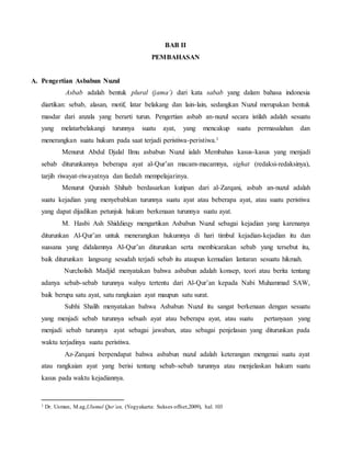 BAB II 
PEMBAHASAN 
A. Pengertian Asbabun Nuzul 
Asbab adalah bentuk plural (jama’) dari kata sabab yang dalam bahasa indonesia 
diartikan: sebab, alasan, motif, latar belakang dan lain-lain, sedangkan Nuzul merupakan bentuk 
masdar dari anzala yang berarti turun. Pengertian asbab an-nuzul secara istilah adalah sesuatu 
yang melatarbelakangi turunnya suatu ayat, yang mencakup suatu permasalahan dan 
menerangkan suatu hukum pada saat terjadi peristiwa-peristiwa.1 
Menurut Abdul Djalal Ilmu asbabun Nuzul ialah Membahas kasus-kasus yang menjadi 
sebab diturunkannya beberapa ayat al-Qur’an macam-macamnya, sighat (redaksi-redaksinya), 
tarjih riwayat-riwayatnya dan faedah mempelajarinya. 
Menurut Quraish Shihab berdasarkan kutipan dari al-Zarqani, asbab an-nuzul adalah 
suatu kejadian yang menyebabkan turunnya suatu ayat atau beberapa ayat, atau suatu peristiwa 
yang dapat dijadikan petunjuk hukum berkenaan turunnya suatu ayat. 
M. Hasbi Ash Shiddieqy mengartikan Asbabun Nuzul sebagai kejadian yang karenanya 
diturunkan Al-Qur’an untuk menerangkan hukumnya di hari timbul kejadian-kejadian itu dan 
suasana yang didalamnya Al-Qur’an diturunkan serta membicarakan sebab yang tersebut itu, 
baik diturunkan langsung sesudah terjadi sebab itu ataupun kemudian lantaran sesuatu hikmah. 
Nurcholish Madjid menyatakan bahwa asbabun adalah konsep, teori atau berita tentang 
adanya sebab-sebab turunnya wahyu tertentu dari Al-Qur’an kepada Nabi Muhammad SAW, 
baik berupa satu ayat, satu rangkaian ayat maupun satu surat. 
Subhi Shalih menyatakan bahwa Asbabun Nuzul itu sangat berkenaan dengan sesuatu 
yang menjadi sebab turunnya sebuah ayat atau beberapa ayat, atau suatu pertanyaan yang 
menjadi sebab turunnya ayat sebagai jawaban, atau sebagai penjelasan yang diturunkan pada 
waktu terjadinya suatu peristiwa. 
Az-Zarqani berpendapat bahwa asbabun nuzul adalah keterangan mengenai suatu ayat 
atau rangkaian ayat yang berisi tentang sebab-sebab turunnya atau menjelaskan hukum suatu 
kasus pada waktu kejadiannya. 
1 Dr. Usman, M.ag,Ulumul Qur’an, (Yogyakarta: Sukses offset,2009), hal. 103 
 
