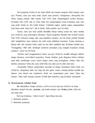 Dari pengertian tersebut di atas dapat ditarik dua kategori mengenai sebab turunnya suatu 
ayat. Pertama, suatu ayat turun ketika terjadi suatu peristiwa. Sebagaimana diriwayatkan Ibn 
Abbas tentang perintah Allah kepada Nabi SAW untuk memperingatkan kerabat dekatnya. 
Kemudian Nabi SAW naik ke bukit Shafa dan memperingatkan kaum kerabatnya akan azab 
yang pedih. Ketika itu Abu Lahab berkata, “Celakalah engkau, apakah engkau mengumpulkan 
kami hanya untuk urusan ini?”, lalu ia berdiri. Maka turunlah surat Al-Lahab. 
Kedua, suatu ayat turun apabila Rasulullah ditanya tentang sesuatu hal, maka turunlah 
ayat Al-Qur’an yang menerangkan hukumnya. Seperti pengaduan Khaulah binti Sa’labah kepada 
Nabi SAW berkenaan dengan zihar yang dijatuhkan suaminya, Aus bin Samit, padahal Khaulah 
telah menghabiskan masa mudanya dan telah sering melahirkan karenanya. Namun sekarang ia 
dikenai zihar oleh suaminya ketika sudah tua dan tidak melahirkan lagi. Kemudian turunlah ayat, 
“Sesungguhnya Allah telah mendengar perkataan perempuan yang mengadu kepadamu tentang 
suaminya”, yakni Aus bin Samit. 
Asbabun nuzul menggambarkan bahwa ayat-ayat Al-Qur’an memiliki hubungan dialektis 
dengan fenomena sosio-kultural masyarakat. Namun demikian, perlu ditegaskan bahwa Asbabun 
nuzul tidak berhubungan secara kausal dengan materi yang bersangkutan. Artinya, tidak bisa 
diterima pernyataan bahwa jika suatu sebab tidak ada, maka ayat itu tidak akan turun. 
Komaruddin Hidayat memposisikan persoalan ini dengan menyatakan bahwa kitab suci 
Al-Qur’an, sebagaimana kitab suci yang lain dari agama samawi, memang diyakini memiliki dua 
dimensi, yaitu historis dan transhistoris. Kitab suci menjembatani jarak antara Tuhan dan 
manusia. Tuhan hadir menyapa manusia di balik hijab kalamNya yang kemudian menyejarah. 
B. Macam-macam Asbabun Nuzul 
Bila diperhatikan dengan seksama, asbabun al-nuzul ayat-ayat al-Qur’an itu dapat 
dibedakan menjadi dua yaitu: pertama, segi bentuk turunnya ayat. Kedua, jumlah sebab dan 
ayat yang turun. 
Dari segi bentuknya, “asbab al-nuzul” dapat dibagi dua yaitu: 
1. Berbentuk peristiwa 
2. Berbentuk pertanyaan 
 