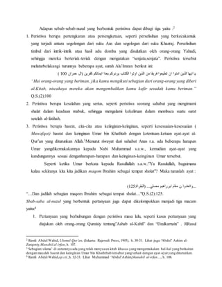 Adapun sebab-sebab nuzul yang berbentuk peristiwa dapat dibagi tiga yaitu :2 
1. Peristiwa berupa pertengkaran atau persengketaan, seperti perselisihan yang berkecakamuk 
yang terjadi antara segolongan dari suku Aus dan segologan dari suku Khazraj. Perselisihan 
timbul dari intrik-intrik atau hasil adu domba yang disulutkan oleh orang-orang Yahudi, 
sehingga mereka berteriak-teriak dengan mengatakan “senjata,senjata”. Peristiwa tersebut 
melatarbelakangi turunnya beberapa ayat, surah Alu’Imran berikut ini: 
) يا ايها الذين امنوا ان تطيعوا فريقا من الذين اوتوا الكتاب يردوكم بعدا ايمانكم كفرين )ال عمران 011 
“Hai orang-orang yang beriman, jika kamu mengikuti sebagian dari orang-orang yang diberi 
al-Kitab, niscahaya mereka akan mengembalikan kamu kafir sesudah kamu beriman.” 
Q.S.(2):100 
2. Peristiwa berupa kesalahan yang serius, seperti peristiwa seorang sahabat yang mengimami 
shalat dalam keadaan mabuk, sehingga mengalami kekeliruan dalam membaca suatu surat 
setelah al-fatihah. 
3. Peristiwa berupa hasrat, cita-cita atau keiinginan-keinginan, seperti kesesuaian-kesesuaian ( 
Muwafqot) hasrat dan keinginan Umar bin Khathtab dengan ketentuan-ketuan ayat-ayat al- 
Qur’an yang diturunkan Allah.3Menurut riwayat dari sahabat Anas r.a. ada beberapa harapan 
Umar yangdikemukakannya kepada Nabi Muhammad s.a.w., kemudian ayat-ayat yang 
kandungannya sesuai denganharapan-harapan dan keinginan-keinginan Umar tersebut. 
Seperti ketika Umar berkata kepada Rasullullah s.a.w.:”Ya Rasulullah, bagaimana 
kalau sekiranya kita kita jadikan maqom Ibrahim sebagai tempat sholat”? Maka turunlah ayat : 
) ...واتخدوا ن مقام ابرراهيم مصلي... )البقراة: 021 
“…Dan jadilah sebagian maqom Ibrahim sebagai tempat sholat…”Q.S.(2):125. 
Sbab-saba al-nuzul yang berbentuk pertanyaan juga dapat dikelompokkan menjadi tiga macam 
yaitu:4 
1. Pertanyaan yang berhubungan dengan peristiwa masa lalu, seperti kasus pertanyaan yang 
diajukan oleh orang-orang Quraisiy tentang”Ashab al-Kahfi” dan “Dzulkarnain” . RRasul 
2 Ramli Abdul Wahid, Ulumul Qur’an, (Jakarta: Rajawali Press, 1993), h. 30-31. Lihat juga ‘Abdul’ Azhim al- 
Zarqoniy,Manahil al-irfan, h. 107. 
3 Sebagian ulama’ di antaranya ada yang telah menyusun kitab khusus yang mengemukakan hal-hal yang berkaitan 
dengan masalah hasrat dan keinginan Umar bin Khaththab tersebut yang terkait dengan ayat -ayat yang diturunkan. 
4 Ramli Abdul Wahid,op.cit.,h. 32-33. Lihat Muhammad ‘Abdul’Azhim,Manahil al-irfan…, h. 108. 
 