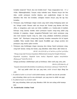 kemudian menjawab:” Besok akan aku beritahu kamu”. Tanpa mengucapkan kata ان شاء 
الله(Jika Allahmengkhendaki). Ternyata wahyu terlambat turun. Menurut riwayat dari ibnu 
ishak, setelah pertanyaan tersebut diajukan, ayat yangberkaitan dengan itu baru 
diturunkan lima belas hari kemudian, sedangkan menurut riwayat yang lain tiga hary 
kemudian. 
2. Pertanyaan yang berhubungan dengan sesuatu yang masih sedang berlangsung (pada saat 
itu). Sebagai contoh: Menurut salah satu riwayat dari ‘ikrimah yang diterima oleh Ibnu 
abbas, ia mengatakan, pada suatu saat ketika rasullullah s.a.w. berjalan-jalan di madinah, 
beberapa orang Quraisiy meminta materi pertanyaan kepada orang-orang yahudi yang 
kebetulan di jumpainya, dengan mengatakan:”Berikanlah kami materi pertanyaan yang 
akan kami tanyakan kepada orang itu, maka orang yahudipun memberikan pertanyaan 
kepada “ruh”. Merekapun (orang-orang Quraisiy) kemudian menanyakan hal ini kepada 
rasullullah. Maka turunlah firman alllah kepada Rosullullah agar sebagai jawaban dari 
pertanyaan yang mereka ajukan tersebut. 
3. Pertanyaan yang berhubungan dengan masayang akan datang: Seperti pertanyaan orang-orang 
kafir Quraisiy tentang hari kiamat, yang diabadikan dalam firman allah berikut ini: 
)24- يسالونك عنن اسعة ايان مرساها. فيما انت من ذكراها )انازعات: 22 
“Orang-orang kafir bertanya kepadamu (Muhammad) tentang hari bangkit (Kiamat), 
Kapankah terjadinya. Siapakah kamu (maka) Dapatkah engkau menyebutkan 
(Waktunya)?” Q.S.(79): 42-43. 
Sebagai jawabannya adalahterdapat pada ayt berikutnya dalam surah yang sama, yaitu: 
) الى ربك منتهاها )الناززعات: 22 
“Kepada tuhanmulah dikembalikan kesudahannya (ketentuan waktunya).” Q.S.(79): 44. 
Dari segi jumlah sebab dan ayat yang turun, asbab al-nuzul dapat dibagi dua 
yaitu: 
1. Ta’addud al-sabab wa al-nazil wahid (sebab turunnya ayat lebih satu dan inti persoalan 
yang terkandung dalam ayat itu atau sekelompok ayat yang turun itu adalah satu juga). 
2. Ta;addud al-nazal wa al-sabab wahid 
(Inti yang terkandung dalam ayat yang diturunkan lebih dari satu sedang sebab turunnya 
satu). 
D. Faedah-faedah Asbabun Nuzul 
 