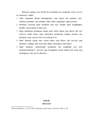 Beberapa kegunaan atau Faedah dari mempelajari dan mengetahui Asbab al-nuzul 
itu, diantaranya adalah:5 
1. Untuk mengetahui hikmah diundangkannya suatu hokum dan perhatian syara’ 
terhadap kepentingan dan kebutuhan umum dalam menghadapi segala peristiwa. 
2. Membantu seseorang dalam memahami suatu ayat, sekaligus dapat menghilangkan 
kesulitan yang terdapat di dalam ayat. 
3. Dapat memberikan pemahaman dengan tepat, bahwa hukum yang dibawa oleh ayat 
al-Qur’an adalah khusus untuk memberikan penyelesaian terhadap peristiwa atau 
pertanyaan yang menjadi sabab al-nuzulnyaayat itu. 
4. Dapat diketahui dengan tepat sasaran hukum yang dibawa oleh ayat-ayat yang 
diturunkan, sehingga tidak akan keliru didlam menetapkan suatu hukum. 
5. Dapat membantu mempermudah pemahaman dan penghafalan ayat serta 
membantu”meletakkan” ayat-ayat yang bersangkutan berada didalam hati orang yang 
mendengarnya bila ayat itu dibacakan. 
BAB III 
PENUTUP 
5 Manna al-Qaththan, op.cit.h.79. Lihat Muhammad ‘abdul’Azhim, Manahil al-‘Irfan, h. 109. 
 