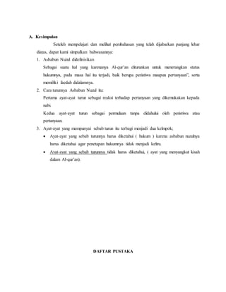A. Kesimpulan 
Seteleh mempelajari dan melihat pembahasan yang telah dijabarkan panjang lebar 
diatas, dapat kami simpulkan bahwasannya: 
1. Asbabun Nuzul didefinisikan 
Sebagai suatu hal yang karenanya Al-qur’an diturunkan untuk menerangkan status 
hukumnya, pada masa hal itu terjadi, baik berupa peristiwa maupun pertanyaan”, serta 
memiliki faedah didalamnya. 
2. Cara turunnya Asbabun Nuzul itu: 
Pertama ayat-ayat turun sebagai reaksi terhadap pertanyaan yang dikemukakan kepada 
nabi. 
Kedua ayat-ayat turun sebagai permulaan tanpa didahului oleh peristiwa atau 
pertanyaan. 
3. Ayat-ayat yang mempunyai sebab turun itu terbagi menjadi dua kelmpok; 
 Ayat-ayat yang sebab turunnya harus diketahui ( hukum ) karena asbabun nuzulnya 
harus diketahui agar penetapan hukumnya tidak menjadi keliru. 
 Ayat-ayat yang sebab turunnya tidak harus diketahui, ( ayat yang menyangkut kisah 
dalam Al-qur’an). 
DAFTAR PUSTAKA 
 