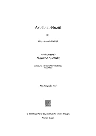 Asbāb al-Nuzūl
                          By:


              Alī ibn Ahmad al-Wāhidī




                 TRANSLATED BY

            Mokrane Guezzou

         Edited and with a brief Introduction by
                      Yousef Meri




                The Complete Text

                             


                             




© 2008 Royal Aal al-Bayt Institute for Islamic Thought

                   Amman, Jordan
 