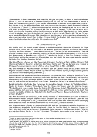 Surah revealed to Allah’s Messenger, Allah bless him and give him peace, in Mecca is Surah the Believers
[Surah 23], and it is also said it is Surah the Spider [Surah 29]. And the first Surah revealed in Medina is
(Woe unto the Defrauders) [Surah 83] and the last Surah revealed in Medina is Surah Repentance [Surah 9].
And the first Surah that Allah’s Messenger, Allah bless him and give him peace, openly announced in Mecca
is (By the Star…)7 [Surah 53], while the hardest Qur’anic verse on the dwellers of hell fire is (So taste (of
that which ye have earned). No increase do We give you save of torment) [78:30]. And the verse which
instils more hope for those who profess the divine oneness of Allah is (Lo! Allah forgiveth not that a partner
should be ascribed unto Him. He forgiveth (all) save that to whom He will) [Surah 4:48]. The last Qur’anic
verse revealed to Allah’s Messenger, Allah bless him and give him peace, is (And guard yourselves against a
day in which ye will be brought back to Allah …) [Surah 2:281]. The Prophet, Allah bless him and give him
peace, lived just another nine nights after this revelation and died.8


                                               The Last Revelation of the Qur’an
Abu Ibrahim Isma‘il ibn Ibrahim al-Wa‘iz informed us and Muhammad ibn Ibrahim ibn Muhammad ibn Yahya
narrated to us, both> Abu ‘Amr ibn Matar> Abu Khalifah al-Fadl ibn al-Hubab al-Jumahi> Abu’l-Walid>
Shu‘bah> Abu Ishaq who said: “I heard al-Bara’ ibn ‘Azib say:9 ‘The last Qur’anic verse revealed is (They ask
thee for a pronouncement. Say: Allah hath pronounced for you concerning distant kindred) [4:176], and the
last Surah revealed is Surah Repentance [Surah 9]’ ”. Narrated by Bukhari in Tafsir from Sulayman ibn Harb
from Shu‘bah, and he also narrated in a different place from Abu’l-Walid; the same report was also narrated
by Muslim from Bundar> Ghundar> Shu‘bah.
Abu Bakr al-Tamimi informed us> Abu Muhammad al-Hayyani> Abu Yahya al-Razi> Sahl ibn ‘Uthman> ‘Abd
Allah ibn al-Mubarak> Juwaybir> al-Dahhak> Ibn ‘Abbas that he said: “The last Qur’anic verse revealed is
(And guard yourselves against a day in which ye will be brought back to Allah …) [2:281]”.
Abu Bakr informed us> Abu Muhammad> Abu Yahya> Sahl ibn ‘Uthman>Yahya ibn Abi Za’idah> Malik ibn
Mighwal who said: “I heard ‘Atiyyah al-‘Awfi say: ‘the last verse revealed is (And guard yourselves against a
day in which ye will be brought back to Allah …)’ ”.
Muhammad ibn ‘Abd al-Rahman al-Nahwi> Muhammad ibn Ahmad ibn Sinan al-Muqri’> Ahmad ibn ‘Ali al-
Mawsili> Ahmad ibn al-Ahmas> Muhammad ibn Fudayl> al-Kalbi> Abu Salih> Ibn ‘Abbas who said regarding
Allah’s saying (And guard yourselves against a day in which ye will be brought back to Allah …): “It is said
that this verse and the last verse of the Surah Women [Surah 4] are the last to be revealed of the Qur’an”.
Isma‘il ibn Ibrahim al-Sufi>Abu Bakr Muhammad ibn Ahmad ibn Ya‘qub> al-Hasan ibn ‘Abd Allah al-‘Abdi>
Muslim ibn Ibrahim> Shu‘bah> ‘Ali ibn Zayd> Yusuf ibn Mihran> Ibn ‘Abbas> Ubayy ibn Ka‘b that he said:
“The last Qur’anic verse revealed during the lifetime of the Messenger of Allah, Allah bless him and give him
peace, is (There hath come unto you a messenger) [9:128]”, and he read up to the end of the Surah. This
report is narrated by al-Hakim Abu ‘Abd Allah in his Sahih from al-Asamm> Bakkar ibn Qutaybah> Abu ‘Amir
al-‘Aqdi> Shu‘bah.10
Abu ‘Amr Muhammad ibn ‘Abd al-‘Aziz, in his epistle, informed us> Muhammad ibn al-Husayn al-Haddadi>
Muhammad ibn Yazid> Ishaq ibn Ibrahim> Waki‘> Shu‘bah> Ibn Yazid> Yusuf ibn Mahak> Ubayy ibn Ka‘b
who said: “The latest portion of the Qur’an to come from Allah is (There hath come unto you a messenger)
to the end of the verse; and Monday was the first day in which the Qur’an was revealed”.11
Abu Ishaq al-Tha‘alibi informed us> Muhammad ibn ‘Abd Allah ibn Zakariyya al-Shaybani> Muhammad ibn
‘Abd al-Rahman al-Daghuli> Ibn Abi Khaythamah> Musa ibn Isma‘il> Mahdi ibn Maymun> Ghaylan ibn
Jarir> ‘Abd Allah ibn Ma‘bad al-Zammani> Abu Qatadah that a man said to the Messenger of Allah: “What do
you say about fasting the day of Monday?” He replied: “The Qur’an was revealed to me on that day”. And


7
  Quoted by Jalal al-Din al-Suyuti in al-Itqan fi ‘Ulum al-Qur’an, Dar al-Nadwah al-Jadidah, Beirut, n.d., I:25.
8
  Al-Itqan fi ‘Ulum al-Qur’an, op. cit., I:27.
9
  Imam al-Tabari, Jami‘ al-Bayan ‘an Ta’wil Ay al-Qur’an (30 parts in 15 volumes), Dar al-Fikr, 1984 [hereafter Tabari; the roman numeral
refers to the part], VI:40-41, Imam Abu ‘Abd Allah Muhammad ibn Ahmad al-Ansari al-Qurtubi, al-Jami‘ li-Ahkam al-Qur’an, (22
volumes), Dar al-Fikr, 1987 [hereafter Qurtubi], III:375; Imam al-Suyuti, al-Durr al-Manthur fi’l-Tafsir bi’l-Ma’thur (8 volumes), Dar al-
Fikr, 1983 [hereafter Durr], II:759.
10
   Cf. Durr, IV:330-331.
11
     Qurtubi, VIII:303

                                                                  XIII
 
