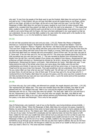 who said: “A man from the people of the Book went to see the Prophet, Allah bless him and give him peace,
and said to him: ‘O Abu’l-Qasim, did you not hear that Allah carries all created being on one finger, all the
earth on one finger, all trees on one finger, all the soil on one finger and then says: I am the King?’ The
Messenger of Allah, Allah bless him and give him peace, laughed so much that he molars showed. Allah,
exalted is He, revealed (And they esteem not Allah as He hath the right to be esteemed...)”. This means that
Allah, exalted is He, is able to hold the earth and all that is in it of created beings, trees and so as one of us
is able to carry some things with his fingers. We have only been addressed in our usual speech so that we
can understand. Do you not see that Allah, exalted is He, says (when the whole earth is His handful on the
Day of Resurrection…), i.e. it is His handful by means of His power.

[41:22]

(Ye did not hide yourselves lest your ears and your eyes…) [41:22]. Master Abu Mansur al-Baghdadi
informed us> Isma‘il ibn Nujayd> Muhammad ibn Ibrahim ibn Sa‘id> Umayyah ibn Bistam> Yazid ibn
Zuray‘> Rawh> al-Qasim> Mansur> Mujahid> Abu Ma‘mar> Ibn Mas‘ud who said regarding this verse:
“Two men from Thaqif were one day sitting with their sons-in-law from Quraysh (or it was two men from the
Quraysh who were sitting with their sons-in-law from Thaqif) in a house, when they said to each other: ‘Do
you think that Allah hears our intimate talk and conversation?’ Some of them said: ‘He can hear only part of
it’. Some said: ‘If He can hear part of it, He can hear all of it!’ This verse was revealed about this (Ye did not
hide yourselves lest your ears and your eyes…)”. This was narrated by Bukhari from al-Humaydi and by
Muslim from Ibn Abi ‘Amr; and both related it from Sufyan who related it from Mansur. Muhammad ibn ‘Abd
al-Rahman al-Faqih informed us> Muhammad ibn Ahmad ibn ‘Ali al-Hiri> Ahmad ibn ‘Ali al-Muthanna> Abu
Khaythamah> Muhammad ibn Hazim> al-A‘mash> ‘Abd al-Rahman ibn Yazid> ‘Abd Allah who said: “I was
hiding behind the cloth of the Ka‘bah when three men came along; their bellies were fat and their
understanding very limited. It was one man from Quraysh and his two sons-in-law, or it was one man from
Thaqif and his two sons-in-law from Quraysh. They said something I did not understand. One of them said:
‘Do you reckon Allah can hear what we say now?’ Another said: ‘He will hear us if we raise our voices, but if
we lower them, He will not hear us’. One of them said: ‘If He can hear part of it, He can hear all of it’. I
mentioned this to the Prophet, Allah bless him and give him peace, and this verse was then revealed (Ye did
not hide yourselves lest your ears and your eyes and your skins…) up to His words (and ye find yourselves
(this day) among the lost) [41:23]”.

[41:30]

(Lo! those who say: Our Lord is Allah, and afterward are upright, the angels descend upon them…) [41:30].
‘Ata’ reported that Ibn ‘Abbas said: “This verse was revealed about Abu Bakr al-Siddiq, may Allah be well
pleased with him. The idolaters had said: ‘Allah is our Lord and the angels are His daughters; they will
intercede with Him for us. This is why they were not upright’. The Jews said: ‘Allah is our Lord and Ezra is
His son. Muhammad is not a Prophet’. This is why they were not upright. Abu Bakr, may Allah be well
pleased with him said: ‘Allah is our Lord, alone without partners and Muhammad, Allah bless him and give
him peace, is His slave and Messenger’. This is why he was upright”.

[42:23]

(Say (O Muhammad, unto mankind): I ask of you no fee therefor, save loving kindness among kinsfolk…)
[42:23]. Said Ibn ‘Abbas: “When the Messenger of Allah, Allah bless him and give him peace, migrated to
Medina, he went through periods of time when he faced needs and rights which he had to address but did
not have the means to do so. The Helpers said: ‘Allah, exalted is He, has guided you through this man who
is the son of your sister. He faces life’s vicissitudes and has rights but does not have the means to fulfil
them. Collect for him from your wealth that which will not hurt you and give it to him so that he uses it to
help himself with the ups and downs of life’. They collected some wealth and took it to him. They said: ‘O
Messenger of Allah, you are the son of our sister, and Allah, exalted is He, has guided us through you.
Sometimes you go through ups and downs in life and you also have rights to address. But you do not have
the means to face up to all of this. We thought to collect for you some of our wealth so that you can use it
when you need it. Here it is’. This verse was then revealed”.



                                                       135
 