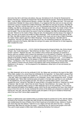 (And when they fall in with those who believe, they say: We believe) [2:14]. Ahmad ibn Muhammad ibn
Ibrahim informed us> Shaybah ibn Muhammad>'Ali ibn Muhammad ibn Qurrah> Ahmad ibn Muhammad ibn
Nasr> Yusuf ibn Bilal> Muhammad ibn Marwan> al-Kalbi> Abu Salih> Ibn 'Abbas who said: “This verse was
revealed about 'Abdullah ibn Ubayy and his followers. It so happened that they went out one day and were
received by a group of Companions of Allah's Messenger, Allah bless him and give him peace. 'Abd Allah ibn
Ubayy said: 'See how I will bar these fools from you!' He proceeded and took hold of the hand of Abu Bakr
al-Siddiq, may Allah be well pleased with him, and said: 'Welcome to the truthful, the master of Banu Tamim
and leader of Islam, the second person in the cave along with Allah's Messenger, who gave up his person
and his wealth'. Then he took hold of the hand of 'Umar ibn al-Khattab, may Allah be well pleased with him,
and said: 'Welcome to the master of Banu 'Adiyy ibn Ka'b, the distinguisher and the strong in the religion of
Allah, who gave up his person and wealth for Allah's Messenger'. Then he took hold of the hand of 'Ali ibn
Abi Talib, may Allah ennoble his face, and said: 'Welcome to the cousin and son-in-law of Allah's Messenger,
the master of Banu Hashim apart from Allah's Messenger'. Then they dispersed. 'Abd Allah told his
companions: 'How did I do? When you see them do as I do'. His companions praised him. But when the
Muslims returned to the Prophet, Allah bless him and give him peace, and informed him of what happened,
Allah revealed this verse”.

[2:21]

(O mankind! Worship your Lord … ) [2:21]. Sa‘id ibn Muhammad ibn Ahmad al-Zahid> Abu ‘Ali ibn Ahmad
al-Faqih> Abu Turab al-Quhustani> ‘Abd al-Rahman ibn Bishr> Rawh> Shu‘bah> Sufyan al-Thawri> al-
A‘mash> Ibrahim> ‘Alqamah who said: “Any revelation which contains the expression (O mankind!) is
Meccan while any revelation which contains the expression (O ye who believe!) is Medinan”. He means to
say that the expression (O mankind!) is an address to the people of Mecca while (O ye who believe!) is an
address to the people of Medina. Hence, Allah’s saying (O mankind! Worship your Lord … ) is an address to
the Meccan idolaters. The address of the idolaters of Mecca goes on until Allah’s saying: (And give glad
tidings…) [al-Baqarah, 2:25]. This last verse was revealed about the believers. This is because Allah, exalted
is He, wanted to mention here the reward of the believers after having mentioned the reward of the
disbelievers in His saying: (… the fire prepared for the disbelievers, whose fuel is of men and stones) [al-
Baqarah, 2:24].

[2:26]

(Lo! Allah disdaineth not to coin the similitude) [2:26]. Ibn 'Abbas said, according to the report of Abu Salih:
“When Allah, exalted is He, coined these two similitudes for the hypocrites - he means Allah's sayings (Their
likeness is as the likeness of one who kindleth fire…) [2:17] and (Or like a rainstorm from the sky….) [2:19]
- they said: 'Allah is too exalted and sublime to coin similitudes'. Hence, Allah revealed this verse”. Al-Hasan
and Qatadah said: “When Allah mentioned gnats and spiders in His Book and used them to coin similitudes
for the disbelievers, the Jews laughed and said: 'this does not resemble Allah's speech', and so Allah
revealed this verse”. Ahmad ibn 'Abd Allah ibn Ishaq al-Hafiz in his epistle informed us> Sulayman ibn Ayyub
al-Tabarani> Bakr ibn Sahl> 'Abd al-'Aziz ibn Sa'id> Musa ibn 'Abd al-Rahman> Ibn Jurayj> 'Ata'> Ibn
'Abbas who said regarding Allah's saying (Lo! Allah disdaineth not to coin the similitude): “This is because
Allah mentioned the deities of the idolaters, saying: (And if the fly took something from them, they could not
rescue it from him) [22:73]. He also mentioned the scheme of the deities and compared it to cobweb. Upon
hearing this, they said: 'See how Allah mentions gnats and spiders in the Qur'an revealed to Muhammad;
what is the use of this?' And so Allah revealed this”.

[2:44]

(Enjoin ye righteousness upon mankind while ye yourselves forget (to practise it)?) [2:44]. Said Ibn ‘Abbas,
according to the narration of al-Kalbi>Abu Salih through the aforementioned chain of transmission: “This
was revealed about the Jews of Medina. One of them would say to his brother-in-law, relatives or Muslims
with whom they had milk relations: ‘Hold firm to your religion and that with which this man — meaning
Muhammad, Allah bless him and give him peace — commands you, for what he has brought is the truth’.
They used to enjoin people to follow Islam while abstaining themselves from doing so”.


                                                       2
 