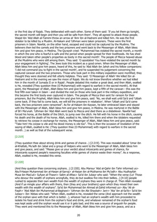 or the first day of Rajab. They deliberated with each other. Some of them said: 'If you let them go tonight,
the sacred month will begin and then you will be safe from them'. They all agreed to attack those people.
Waqid ibn 'Abd Allah al-Tamimi threw an arrow at 'Amr ibn al-Hadrami and killed him. He was the first
idolater to be killed by a Muslim. Al-Hakam and 'Uthman were taken prisoners. These were the first
prisoners in Islam. Nawfal, on the other hand, escaped and could not be captured by the Muslims. The
believers then led the camels and the two prisoners and went back to the Messenger of Allah, Allah bless
him and give him peace, in Medina. The Quraysh cried: 'Muhammad has violated the sacred month, a month
in which the one who is fearful is safe and the period when people spread for their livelihoods. He has shed
blood and taken other people's properties as booty in this sacred month'. The people of Mecca heaved abuse
at the Muslims who were still among them. They said: 'O apostates! You have violated the sacred month by
your engagement in fighting'. The Jews took this incident as a good omen. When the Messenger of Allah,
Allah bless him and give him peace, heard of this, he said to 'Abd Allah ibn Jahsh and his fellow companions:
'I did not command you to fight in the sacred month', and he suspended his judgement concerning the
captured caravan and the two prisoners. Those who took part in this military expedition were mortified; they
thought they were doomed and felt utterly helpless. They said: 'O Messenger of Allah! We killed Ibn al-
Hadrami and in the evening we saw the moon of Rajab. We do not know therefore whether we had killed
him in the month of Jumada II or in Rajab'. People debated this matter a great deal, and then Allah, exalted
is He, revealed (They question thee (O Muhammad) with regard to warfare in the sacred month). At that
point, the Messenger of Allah, Allah bless him and give him peace, kept a fifth of the caravan - this was the
first fifth ever taken in Islam - and divided the rest on those who took part in the military expedition, and
this became the first booty ever captured in Islam. The people of Mecca then sent for ransom for their
prisoners. But the Prophet, Allah bless him and give him peace, said: 'No, we shall wait until Sa'd and 'Utbah
come back. If they fail to come back, we will kill the prisoners in retaliation'. When 'Utbah and Sa'd came
back, the two prisoners were ransomed”. As for al-Hakam ibn Kaysan, he later embraced Islam and stayed
with the Messenger of Allah, Allah bless him and give him peace, in Medina. He was martyred in the Battle
of Bi'r Ma'unah. 'Uthman ibn 'Abd Allah went back to Mecca and died there as a disbeliever. Nawfal had
forced his horse, at the Battle of the Ditch, to jump over the ditch. He fell with his horse in the ditch, causing
his death and the death of his horse. Allah, exalted is He, killed him there and when the idolaters requested
to retrieve his corpse in exchange for money, the Messenger of Allah, Allah bless him and give peace, said:
“Take him! His corpse is vile and his blood money is vile too”. This is then the occasion of revelation of the
saying of Allah, exalted is He: (They question thee (O Muhammad) with regard to warfare in the sacred
month…) as well as that of the subsequent verse.

[2:219]

(They question thee about strong drink and games of chance…) [2:219]. This was revealed about 'Umar ibn
al-Khattab, Mu'adh ibn Jabal and a group of Helpers who went to the Messenger of Allah, Allah bless him
and give peace, and said: “Please give us your verdict about intoxicants and games of chance, for
intoxicants suspend people's reasoning faculties while games of chance waste their money”. As a response,
Allah, exalted is He, revealed this verse.

[2:220]

(And they question thee concerning orphans…) [2:220]. Abu Mansur ‘Abd al-Qahir ibn Tahir informed us>
Abu’l-Hasan Muhammad ibn al-Hasan al-Sarraj> al-Hasan ibn al-Muthanna ibn Mu‘adh> Abu Hudhayfah
Musa ibn Mas‘ud> Sufyan al-Thawri> Salim al-Aftas> Sa‘id ibn Jubayr who said: “When the verse (Lo! Those
who devour the wealth of orphans wrongfully, they do but swallow fire into their bellies…) [4:10] people
rushed to separate their own wealth from the wealth of orphans they were in charge of. Then Allah revealed
(And if ye mingle your affairs with theirs, then (they are) your brothers) upon which they mixed their own
wealth with the wealth of orphans”. Sa‘id ibn Muhammad ibn Ahmad al-Zahid informed us> Abu ‘Ali al-
Faqih> ‘Abd Allah ibn Muhammad al-Baghawi> ‘Uthman ibn Abi Shaybah> Jarir> ‘Ata’ ibn al-Sa’ib> Sa‘id ibn
Jubayr> Ibn ‘Abbas who said: “When Allah, exalted is He, revealed the verse (And approach not the wealth
of the orphan save with that which is better…), whoever had an orphan’s wealth with him proceeded to
isolate his food and drink from the orphan’s food and drink, and whatever remained of the orphan’s food
was kept aside until the orphan would use it or it gets bad; and this was a source of anguish for people.
They went and mentioned this to the Messenger of Allah, Allah bless him and give him peace, and as a


                                                       20
 