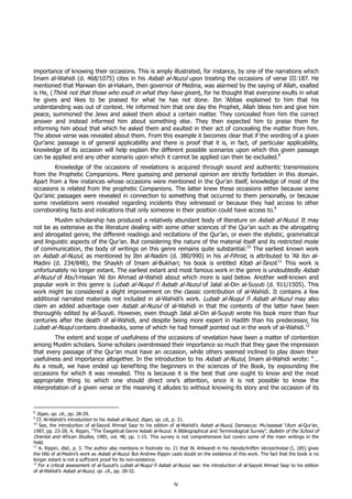 importance of knowing their occasions. This is amply illustrated, for instance, by one of the narrations which
Imam al-Wahidi (d. 468/1075) cites in his Asbab al-Nuzul upon treating the occasions of verse III:187. He
mentioned that Marwan ibn al-Hakam, then governor of Medina, was alarmed by the saying of Allah, exalted
is He, (Think not that those who exult in what they have given), for he thought that everyone exults in what
he gives and likes to be praised for what he has not done. Ibn ‘Abbas explained to him that his
understanding was out of context. He informed him that one day the Prophet, Allah bless him and give him
peace, summoned the Jews and asked them about a certain matter. They concealed from him the correct
answer and instead informed him about something else. They then expected him to praise them for
informing him about that which he asked them and exulted in their act of concealing the matter from him.
The above verse was revealed about them. From this example it becomes clear that if the wording of a given
Qur’anic passage is of general applicability and there is proof that it is, in fact, of particular applicability,
knowledge of its occasion will help explain the different possible scenarios upon which this given passage
can be applied and any other scenario upon which it cannot be applied can then be excluded.8
        Knowledge of the occasions of revelations is acquired through sound and authentic transmissions
from the Prophetic Companions. Mere guessing and personal opinion are strictly forbidden in this domain.
Apart from a few instances whose occasions were mentioned in the Qur’an itself, knowledge of most of the
occasions is related from the prophetic Companions. The latter knew these occasions either because some
Qur’anic passages were revealed in connection to something that occurred to them personally, or because
some revelations were revealed regarding incidents they witnessed or because they had access to other
corroborating facts and indications that only someone in their position could have access to.9
        Muslim scholarship has produced a relatively abundant body of literature on Asbab al-Nuzul. It may
not be as extensive as the literature dealing with some other sciences of the Qur’an such as the abrogating
and abrogated genre, the different readings and recitations of the Qur’an, or even the stylistic, grammatical
and linguistic aspects of the Qur’an. But considering the nature of the material itself and its restricted mode
of communication, the body of writings on this genre remains quite substantial.10 The earliest known work
on Asbab al-Nuzul, as mentioned by Ibn al-Nadim (d. 380/990) in his al-Fihrist, is attributed to ‘Ali ibn al-
Madini (d. 234/848), the Shaykh of Imam al-Bukhari; his book is entitled Kitab al-Tanzil.11 This work is
unfortunately no longer extant. The earliest extant and most famous work in the genre is undoubtedly Asbab
al-Nuzul of Abu’l-Hasan ‘Ali ibn Ahmad al-Wahidi about which more is said below. Another well-known and
popular work in this genre is Lubab al-Nuqul fi Asbab al-Nuzul of Jalal al-Din al-Suyuti (d. 911/1505). This
work might be considered a slight improvement on the classic contribution of al-Wahidi. It contains a few
additional narrated materials not included in al-Wahidi’s work. Lubab al-Nuqul fi Asbab al-Nuzul may also
claim an added advantage over Asbab al-Nuzul of al-Wahidi in that the contents of the latter have been
thoroughly edited by al-Suyuti. However, even though Jalal al-Din al-Suyuti wrote his book more than four
centuries after the death of al-Wahidi, and despite being more expert in Hadith than his predecessor, his
Lubab al-Nuqul contains drawbacks, some of which he had himself pointed out in the work of al-Wahidi.12
        The extent and scope of usefulness of the occasions of revelation have been a matter of contention
among Muslim scholars. Some scholars overstressed their importance so much that they gave the impression
that every passage of the Qur’an must have an occasion, while others seemed inclined to play down their
usefulness and importance altogether. In the introduction to his Asbab al-Nuzul, Imam al-Wahidi wrote: “…
As a result, we have ended up benefiting the beginners in the sciences of the Book, by expounding the
occasions for which it was revealed. This is because it is the best that one ought to know and the most
appropriate thing to which one should direct one’s attention, since it is not possible to know the
interpretation of a given verse or the meaning it alludes to without knowing its story and the occasion of its



8
    Itqan, op. cit., pp. 28-29.
9
  Cf. Al-Wahidi’s introduction to his Asbab al-Nuzul; Itqan, op. cit., p. 31.
10
   See, the introduction of al-Sayyid Ahmad Saqr to his edition of al-Wahidi’s Asbab al-Nuzul, Damascus: Mu’assasat ‘Ulum al-Qur’an,
1987, pp. 23-28; A. Rippin, “The Exegetical Genre Asbab al-Nuzul: A Bibliographical and Terminological Survey”, Bulletin of the School of
Oriental and African Studies, 1985, vol. 48, pp. 1-15. This survey is not comprehensive but covers some of the main writings in the
field.
11
   A. Rippin, ibid., p. 3. The author also mentions in footnote no. 21 that W. Ahlwardt in his Handschriften Verzeichnisse (I, 185) gives
the title of al-Madini’s work as Asbab al-Nuzul. But Andrew Rippin casts doubt on the existence of this work. The fact that the book is no
longer extant is not a sufficient proof for its non-existence.
12
   For a critical assessment of al-Suyuti’s Lubab al-Nuqul fi Asbab al-Nuzul, see: the introduction of al-Sayyid Ahmad Saqr to his edition
of al-Wahidi’s Asbab al-Nuzul, op. cit., pp. 28-32.

                                                                    iv
 