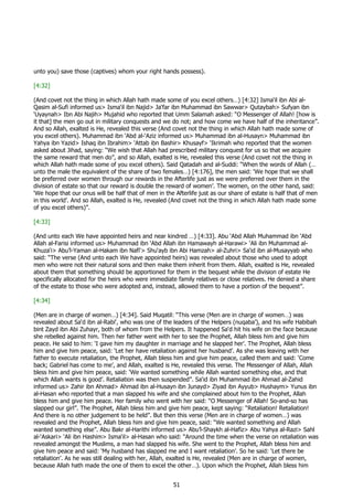 unto you) save those (captives) whom your right hands possess).

[4:32]

(And covet not the thing in which Allah hath made some of you excel others…) [4:32] Isma‘il ibn Abi al-
Qasim al-Sufi informed us> Isma‘il ibn Najid> Ja‘far ibn Muhammad ibn Sawwar> Qutaybah> Sufyan ibn
‘Uyaynah> Ibn Abi Najih> Mujahid who reported that Umm Salamah asked: “O Messenger of Allah! [how is
it that] the men go out in military conquests and we do not; and how come we have half of the inheritance”.
And so Allah, exalted is He, revealed this verse (And covet not the thing in which Allah hath made some of
you excel others). Muhammad ibn ‘Abd al-‘Aziz informed us> Muhammad ibn al-Husayn> Muhammad ibn
Yahya ibn Yazid> Ishaq ibn Ibrahim> ‘Attab ibn Bashir> Khusayf> ‘Ikrimah who reported that the women
asked about Jihad, saying: “We wish that Allah had prescribed military conquest for us so that we acquire
the same reward that men do”, and so Allah, exalted is He, revealed this verse (And covet not the thing in
which Allah hath made some of you excel others). Said Qatadah and al-Suddi: “When the words of Allah (…
unto the male the equivalent of the share of two females…) [4:176], the men said: ‘We hope that we shall
be preferred over women through our rewards in the Afterlife just as we were preferred over them in the
division of estate so that our reward is double the reward of women’. The women, on the other hand, said:
‘We hope that our onus will be half that of men in the Afterlife just as our share of estate is half that of men
in this world’. And so Allah, exalted is He, revealed (And covet not the thing in which Allah hath made some
of you excel others)”.

[4:33]

(And unto each We have appointed heirs and near kindred …) [4:33]. Abu ‘Abd Allah Muhammad ibn ‘Abd
Allah al-Farisi informed us> Muhammad ibn ‘Abd Allah ibn Hamawayh al-Harawi> ‘Ali ibn Muhammad al-
Khuza‘i> Abu’l-Yaman al-Hakam ibn Nafi‘> Shu‘ayb ibn Abi Hamzah> al-Zuhri> Sa‘id ibn al-Musayyab who
said: “The verse (And unto each We have appointed heirs) was revealed about those who used to adopt
men who were not their natural sons and then make them inherit from them. Allah, exalted is He, revealed
about them that something should be apportioned for them in the bequest while the division of estate He
specifically allocated for the heirs who were immediate family relatives or close relatives. He denied a share
of the estate to those who were adopted and, instead, allowed them to have a portion of the bequest”.

[4:34]

(Men are in charge of women…) [4:34]. Said Muqatil: “This verse (Men are in charge of women…) was
revealed about Sa‘d ibn al-Rabi‘, who was one of the leaders of the Helpers (nuqaba’), and his wife Habibah
bint Zayd ibn Abi Zuhayr, both of whom from the Helpers. It happened Sa‘d hit his wife on the face because
she rebelled against him. Then her father went with her to see the Prophet, Allah bless him and give him
peace. He said to him: ‘I gave him my daughter in marriage and he slapped her’. The Prophet, Allah bless
him and give him peace, said: ‘Let her have retaliation against her husband’. As she was leaving with her
father to execute retaliation, the Prophet, Allah bless him and give him peace, called them and said: ‘Come
back; Gabriel has come to me’, and Allah, exalted is He, revealed this verse. The Messenger of Allah, Allah
bless him and give him peace, said: ‘We wanted something while Allah wanted something else, and that
which Allah wants is good’. Retaliation was then suspended”. Sa‘id ibn Muhammad ibn Ahmad al-Zahid
informed us> Zahir ibn Ahmad> Ahmad ibn al-Husayn ibn Junayd> Ziyad ibn Ayyub> Hushaym> Yunus ibn
al-Hasan who reported that a man slapped his wife and she complained about him to the Prophet, Allah
bless him and give him peace. Her family who went with her said: “O Messenger of Allah! So-and-so has
slapped our girl”. The Prophet, Allah bless him and give him peace, kept saying: “Retaliation! Retaliation!
And there is no other judgement to be held”. But then this verse (Men are in charge of women…) was
revealed and the Prophet, Allah bless him and give him peace, said: “We wanted something and Allah
wanted something else”. Abu Bakr al-Harithi informed us> Abu’l-Shaykh al-Hafiz> Abu Yahya al-Razi> Sahl
al-‘Askari> ‘Ali ibn Hashim> Isma‘il> al-Hasan who said: “Around the time when the verse on retaliation was
revealed amongst the Muslims, a man had slapped his wife. She went to the Prophet, Allah bless him and
give him peace and said: ‘My husband has slapped me and I want retaliation’. So he said: ‘Let there be
retaliation’. As he was still dealing with her, Allah, exalted is He, revealed (Men are in charge of women,
because Allah hath made the one of them to excel the other…). Upon which the Prophet, Allah bless him


                                                      51
 