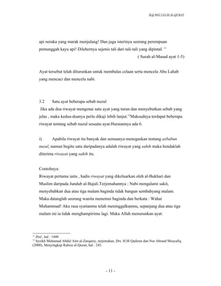 SLQ 4042 ULUM AL-QURAN




     api neraka yang marak menjulang! Dan juga isterinya seorang perempuan
     pemunggah kayu api! Dilehernya sejenis tali dari tali-tali yang dipintal. 11
                                                                ( Surah al-Masad ayat 1-5)


     Ayat tersebut telah diturunkan untuk membalas celaan serta mencela Abu Lahab
     yang mencaci dan mencela nabi.




     3.2    Satu ayat beberapa sebab nuzul
     Jika ada dua riwayat mengenai satu ayat yang turun dan menyebutkan sebab yang
     jelas , maka kedua-duanya perlu dikaji lebih lanjut.12Maksudnya terdapat beberapa
     riwayat tentang sebab nuzul sesuatu ayat.Huraiannya ada 6.


     i)     Apabila riwayat itu banyak dan semuanya menegaskan tentang asbabun
     nuzul, namun begitu satu daripadanya adalah riwayat yang sahih maka hendaklah
     diterima riwayat yang sahih itu.


     Contohnya:
     Riwayat pertama iaitu , hadis riwayat yang dikeluarkan oleh al-Bukhari dan
     Muslim daripada Jundub al-Bajali.Terjemahannya : Nabi mengalami sakit,
     menyebabkan dua atau tiga malam baginda tidak bangun sembahyang malam.
     Maka datanglah seorang wanita menemui baginda dan berkata : Wahai
     Muhammad! Aku rasa syaitanmu telah meninggalkanmu, sepanjang dua atau tiga
     malam ini ia tidak menghampirimu lagi. Maka Allah menurunkan ayat:



11
  Ibid , hal : 1448
12
  Syeikh Muhamad Abdul Aim al-Zarqaniy, terjemahan, Drs. H.M Qadirun dan Nur Ahmad Musyafiq
(2000), Menyingkap Rahsia al-Quran, hal : 245.




                                            - 11 -
 