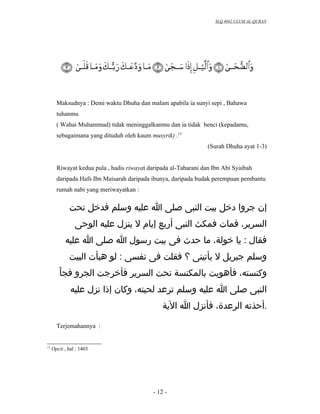 SLQ 4042 ULUM AL-QURAN




       Maksudnya : Demi waktu Dhuha dan malam apabila ia sunyi sepi , Bahawa
       tuhanmu
       ( Wahai Muhammad) tidak meninggalkanmu dan ia tidak benci (kepadamu,
       sebagaimana yang dituduh oleh kaum musyrik) .13
                                                                 (Surah Dhuha ayat 1-3)


       Riwayat kedua pula , hadis riwayat daripada al-Tabarani dan Ibn Abi Syaibah
       daripada Hafs Ibn Maisarah daripada ibunya, daripada budak perempuan pembantu
       rumah nabi yang meriwayatkan :


             ‫إن جروا دخل بيت النبى صلى ا عليه وسلم فدخل تحت‬
                ‫السرير، فمات فمكث النبى أربع إيام ل ينزل عليه الوحى‬
           ‫فقال : يا خولة، ما حدث فى بيت رسول ا صلى ا عليه‬
             ‫وسلم جبريل ل يأتينى ؟ فقلت فى نفسى : لو هيأت البيت‬
        ْ‫وكنسته، فأهويت بالمكنسة تحت السرير فأخرجت الجرو فجا‬
              ‫النبى صلى ا عليه وسلم ترعد لحيته، وكان إذا نزل عليه‬
                                                ‫.أحذته الرعدة، فأنزل ا الية‬

       Terjemahannya :


13
     Opcit , hal : 1403




                                            - 12 -
 