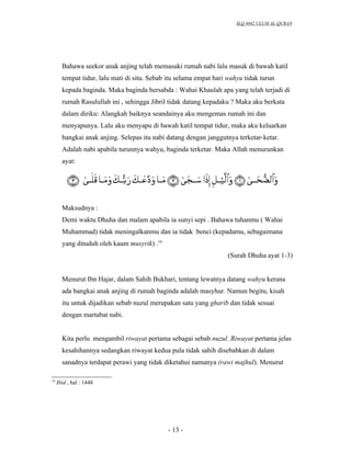 SLQ 4042 ULUM AL-QURAN




       Bahawa seekor anak anjing telah memasuki rumah nabi lalu masuk di bawah katil
       tempat tidur, lalu mati di situ. Sebab itu selama empat hari wahyu tidak turun
       kepada baginda. Maka baginda bersabda : Wahai Khaulah apa yang telah terjadi di
       rumah Rasulullah ini , sehingga Jibril tidak datang kepadaku ? Maka aku berkata
       dalam diriku: Alangkah baiknya seandainya aku mengemas rumah ini dan
       menyapunya. Lalu aku menyapu di bawah katil tempat tidur, maka aku keluarkan
       bangkai anak anjing. Selepas itu nabi datang dengan janggutnya terketar-ketar.
       Adalah nabi apabila turunnya wahyu, baginda terketar. Maka Allah menurunkan
       ayat:




       Maksudnya :
       Demi waktu Dhuha dan malam apabila ia sunyi sepi . Bahawa tuhanmu ( Wahai
       Muhammad) tidak meningalkanmu dan ia tidak benci (kepadamu, sebagaimana
       yang dituduh oleh kaum musyrik) .14
                                                                   (Surah Dhuha ayat 1-3)


       Menurut Ibn Hajar, dalam Sahih Bukhari, tentang lewatnya datang wahyu kerana
       ada bangkai anak anjing di rumah baginda adalah masyhur. Namun begitu, kisah
       itu untuk dijadikan sebab nuzul merupakan satu yang gharib dan tidak sesuai
       dengan martabat nabi.


       Kita perlu mengambil riwayat pertama sebagai sebab nuzul. Riwayat pertama jelas
       kesahihannya sedangkan riwayat kedua pula tidak sahih disebabkan di dalam
       sanadnya terdapat perawi yang tidak diketahui namanya (rawi majhul). Menurut

14
     Ibid , hal : 1448




                                             - 13 -
 