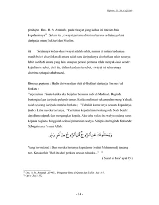 SLQ 4042 ULUM AL-QURAN




       pendapat Dra . H. St Amanah , pada riwayat yang kedua ini tercium bau
       kepalsuannya15 . Selain itu , riwayat pertama diterima kerana ia diriwayatkan
       daripada imam Bukhari dan Muslim.


       ii)      Sekiranya kedua-dua riwayat adalah sahih, namun di antara keduanya
       masih boleh ditarjihkan di antara salah satu daripadanya disebabkan salah satunya
       lebih sahih di antara yang lain ataupun perawi pertama telah menyaksikan sendiri
       kejadian tersebut, oleh itu, dalam keadaan tersebut, riwayat ini seharusnya
       diterima sebagai sebab nuzul.


       Riwayat pertama : Hadis diriwayatkan oleh al-Bukhari daripada Ibn mas’ud
       berkata :
       Terjemahan : Suatu ketika aku berjalan bersama nabi di Madinah. Baginda
       bertongkatkan daripada pelepah tamar. Ketika melintasi sekumpulan orang Yahudi,
       salah seorang daripada mereka berkata ; ”Cubalah kamu tanya sesuatu kepadanya
       (nabi). Lalu mereka bertanya, ”Ceritakan kepada kami tentang roh. Nabi berdiri
       dan diam sejenak dan mengangkat kepala. Aku tahu waktu itu wahyu sedang turun
       kepada baginda, hinggalah selesai penurunan wahyu. Selepas itu baginda bersabda:
       Sebagaimana firman Allah :




       Yang bermaksud : Dan mereka bertanya kepadamu (wahai Muhammad) tentang
                                                                            16
       roh. Katakanlah ”Roh itu dari perkara urusan tuhanku...”
                                                                             ( Surah al Isra’ ayat 85 )



15
     Dra. H. St. Amanah , (1993), Pengantar Ilmu al-Quran dan Tafsir , hal : 87.
16
     Opcit , hal : 572




                                                     - 14 -
 