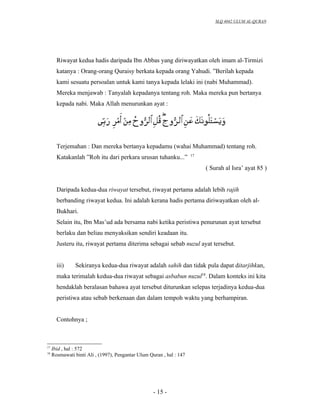SLQ 4042 ULUM AL-QURAN




       Riwayat kedua hadis daripada Ibn Abbas yang diriwayatkan oleh imam al-Tirmizi
       katanya : Orang-orang Quraisy berkata kepada orang Yahudi. ”Berilah kepada
       kami sesuatu persoalan untuk kami tanya kepada lelaki ini (nabi Muhammad).
       Mereka menjawab : Tanyalah kepadanya tentang roh. Maka mereka pun bertanya
       kepada nabi. Maka Allah menurunkan ayat :




       Terjemahan : Dan mereka bertanya kepadamu (wahai Muhammad) tentang roh.
                                                                      17
       Katakanlah ”Roh itu dari perkara urusan tuhanku...”
                                                                           ( Surah al Isra’ ayat 85 )


       Daripada kedua-dua riwayat tersebut, riwayat pertama adalah lebih rajih
       berbanding riwayat kedua. Ini adalah kerana hadis pertama diriwayatkan oleh al-
       Bukhari.
       Selain itu, Ibn Mas’ud ada bersama nabi ketika peristiwa penurunan ayat tersebut
       berlaku dan beliau menyaksikan sendiri keadaan itu.
       Justeru itu, riwayat pertama diterima sebagai sebab nuzul ayat tersebut.


       iii)     Sekiranya kedua-dua riwayat adalah sahih dan tidak pula dapat ditarjihkan,
       maka terimalah kedua-dua riwayat sebagai asbabun nuzul18. Dalam konteks ini kita
       hendaklah beralasan bahawa ayat tersebut diturunkan selepas terjadinya kedua-dua
       peristiwa atau sebab berkenaan dan dalam tempoh waktu yang berhampiran.


       Contohnya ;



17
     Ibid , hal : 572
18
     Rosmawati binti Ali , (1997), Pengantar Ulum Quran , hal : 147




                                                    - 15 -
 