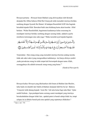 SLQ 4042 ULUM AL-QURAN




       Riwayat pertama : Riwayat Imam Bukhari yang diriwayatkan oleh Ikrimah
       daripada Ibn Abbas bahawa Hilal Ibn Umaiyyah telah menuduh isterinya berlaku
       sumbang dengan Syuraik Ibn Shama’ di hadapan Rasulullah SAW lalu baginda
       bersabda kepada Hilal: Bawakan bukti atau belakang kamu akan kusebat . Hilal
       berkata : Wahai Rasululullah, bagaimana keadaannya kalau seseorang itu
       mendapati isterinya berlaku sumbang dengan seorang lelaki, adakah ia perlu
       membawa keterangan atau saksi juga ? Maka turunlah ayat kepada baginda :




       Terjemahan : Dan orang-orang yang menuduh isterinya berzina sedang mereka
       tidak ada saksi-saksi (yang mengesahkan tuduhannya itu) hanya dirinya sendiri
       ,maka persaksian orang itu ialah empat kali bersumpah dengan nama Allah ,
       sesungguhnya dia adalah termasuk orang-orang yang benar.19
                                                                      (Surah al-Nur ayat 6)




       Riwayat kedua: Riwayat yang dikeluarkan oleh Imam al-Bukhari dan Muslim ,
       lafaz hadis ini diambil dari Sahih al-Bukhari daripada Sahl bin Sa’ad: Bahawa
       ‘Umaymir telah datang kepada ‘Asim Ibn ‘Adi iaitu ketua bagi suku Bani ‘Ajlan
       sambil berkata : Apa pendapat kamu seorang suami mendapati yang isterinya
       bersekedudukan dengan lelaki lain , apakah patut ia bunuh sahaja lelaki itu, tetapi
       selepas itu ia dibalas bunuh pula atau apakah yang sepatutnya dilakukan ?
19
     Opcit , hal : 734




                                              - 16 -
 