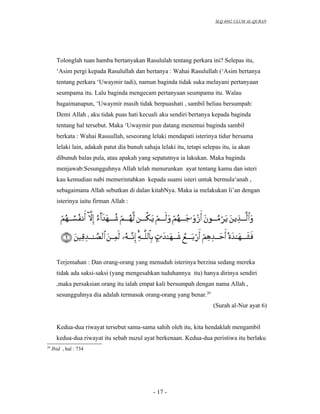 SLQ 4042 ULUM AL-QURAN




       Tolonglah tuan hamba bertanyakan Rasululah tentang perkara ini? Selepas itu,
       ‘Asim pergi kepada Rasulullah dan bertanya : Wahai Rasulullah (‘Asim bertanya
       tentang perkara ‘Uwaymir tadi), namun baginda tidak suka melayani pertanyaan
       seumpama itu. Lalu baginda mengecam pertanyaan seumpama itu. Walau
       bagaimanapun, ‘Uwaymir masih tidak berpuashati , sambil beliau bersumpah:
       Demi Allah , aku tidak puas hati kecuali aku sendiri bertanya kepada baginda
       tentang hal tersebut. Maka ‘Uwaymir pun datang menemui baginda sambil
       berkata : Wahai Rasuullah, seseorang lelaki mendapati isterinya tidur bersama
       lelaki lain, adakah patut dia bunuh sahaja lelaki itu, tetapi selepas itu, ia akan
       dibunuh balas pula, atau apakah yang sepatutnya ia lakukan. Maka baginda
       menjawab:Sesungguhnya Allah telah menurunkan ayat tentang kamu dan isteri
       kau kemudian nabi memerintahkan kepada suami isteri untuk bermula‘anah ,
       sebagaimana Allah sebutkan di dalan kitabNya. Maka ia melakukan li’an dengan
       isterinya iaitu firman Allah :




       Terjemahan : Dan orang-orang yang menuduh isterinya berzina sedang mereka
       tidak ada saksi-saksi (yang mengesahkan tuduhannya itu) hanya dirinya sendiri
       ,maka persaksian orang itu ialah empat kali bersumpah dengan nama Allah ,
       sesungguhnya dia adalah termasuk orang-orang yang benar.20
                                                                         (Surah al-Nur ayat 6)


       Kedua-dua riwayat tersebut sama-sama sahih oleh itu, kita hendaklah mengambil
       kedua-dua riwayat itu sebab nuzul ayat berkenaan. Kedua-dua peristiwa itu berlaku
20
     Ibid , hal : 734




                                                - 17 -
 