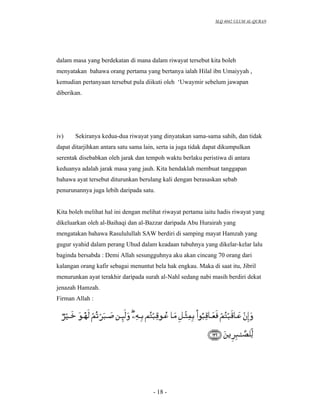 SLQ 4042 ULUM AL-QURAN




dalam masa yang berdekatan di mana dalam riwayat tersebut kita boleh
menyatakan bahawa orang pertama yang bertanya ialah Hilal ibn Umaiyyah ,
kemudian pertanyaan tersebut pula diikuti oleh ‘Uwaymir sebelum jawapan
diberikan.




iv)    Sekiranya kedua-dua riwayat yang dinyatakan sama-sama sahih, dan tidak
dapat ditarjihkan antara satu sama lain, serta ia juga tidak dapat dikumpulkan
serentak disebabkan oleh jarak dan tempoh waktu berlaku peristiwa di antara
keduanya adalah jarak masa yang jauh. Kita hendaklah membuat tanggapan
bahawa ayat tersebut diturunkan berulang kali dengan berasaskan sebab
penurunannya juga lebih daripada satu.


Kita boleh melihat hal ini dengan melihat riwayat pertama iaitu hadis riwayat yang
dikeluarkan oleh al-Baihaqi dan al-Bazzar daripada Abu Hurairah yang
mengatakan bahawa Rasululullah SAW berdiri di samping mayat Hamzah yang
gugur syahid dalam perang Uhud dalam keadaan tubuhnya yang dikelar-kelar lalu
baginda bersabda : Demi Allah sesungguhnya aku akan cincang 70 orang dari
kalangan orang kafir sebagai menuntut bela hak engkau. Maka di saat itu, Jibril
menurunkan ayat terakhir daripada surah al-Nahl sedang nabi masih berdiri dekat
jenazah Hamzah.
Firman Allah :




                                      - 18 -
 