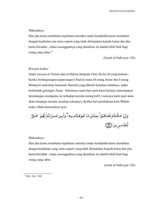 SLQ 4042 ULUM AL-QURAN




       Maksudnya :
       Dan jika kamu membalas kejahatan (mereka) maka hendaklah kamu membalas
       dengan kejahatan yan sama seperti yang telah ditimpakan kepada kamu dan jika
       kamu bersabar , maka sesungguhnya yang demikian itu adalah lebih baik bagi
       orang yang sabar.21
                                                               (Surah al-Nahl ayat 126)


       Riwayat kedua :
       Hadis riwayat al-Tirmizi dan al-Hakim daripada Ubay ibn ka’ab yang berkata :
       Ketika berlangsungnya peperangan Uhud di mana 64 orang Ansar dan 6 orang
       Muhajirin terkorban termasuk Hamzah yang dikelar-kelarkan tubuhnya, maka
       berkatalah golongan Ansar : Sekiranya suatu hari nanti kami berjaya menimpakan
       kemalangan seumpama ini terhadap mereka (orang kafir ) nescaya kami pasti akan
       akan mengajar mereka secukup-cukupnya. Ketika hari pembukaan kota Mekah
       maka Allah menurunkan ayat:




       Maksudnya :
       Dan jika kamu membalas kejahatan (mereka) maka hendaklah kamu membalas
       dengan kejahatan yang sama seperti yang telah ditimpakan kepada kamu dan jika
       kamu bersabar , maka sesungguhnya yang demikian itu adalah lebih baik bagi
       orang yang sabar.
                                                                (surah al-Nahl ayat 126)


21
     Ibid , hal : 544




                                            - 19 -
 