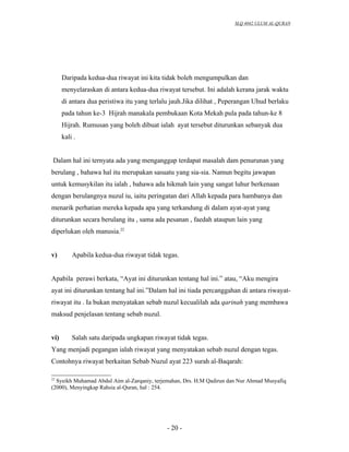 SLQ 4042 ULUM AL-QURAN




      Daripada kedua-dua riwayat ini kita tidak boleh mengumpulkan dan
      menyelaraskan di antara kedua-dua riwayat tersebut. Ini adalah kerana jarak waktu
      di antara dua peristiwa itu yang terlalu jauh.Jika dilihat , Peperangan Uhud berlaku
      pada tahun ke-3 Hijrah manakala pembukaan Kota Mekah pula pada tahun-ke 8
      Hijrah. Rumusan yang boleh dibuat ialah ayat tersebut diturunkan sebanyak dua
      kali .


 Dalam hal ini ternyata ada yang menganggap terdapat masalah dam penurunan yang
berulang , bahawa hal itu merupakan sasuatu yang sia-sia. Namun begitu jawapan
untuk kemusykilan itu ialah , bahawa ada hikmah lain yang sangat luhur berkenaan
dengan berulangnya nuzul iu, iaitu peringatan dari Allah kepada para hambanya dan
menarik perhatian mereka kepada apa yang terkandung di dalam ayat-ayat yang
diturunkan secara berulang itu , sama ada pesanan , faedah ataupun lain yang
diperlukan oleh manusia.22


v)        Apabila kedua-dua riwayat tidak tegas.


Apabila perawi berkata, “Ayat ini diturunkan tentang hal ini.” atau, “Aku mengira
ayat ini diturunkan tentang hal ini.”Dalam hal ini tiada percanggahan di antara riwayat-
riwayat itu . Ia bukan menyatakan sebab nuzul kecualilah ada qarinah yang membawa
maksud penjelasan tentang sebab nuzul.


vi)       Salah satu daripada ungkapan riwayat tidak tegas.
Yang menjadi pegangan ialah riwayat yang menyatakan sebab nuzul dengan tegas.
Contohnya riwayat berkaitan Sebab Nuzul ayat 223 surah al-Baqarah:

22
  Syeikh Muhamad Abdul Aim al-Zarqaniy, terjemahan, Drs. H.M Qadirun dan Nur Ahmad Musyafiq
(2000), Menyingkap Rahsia al-Quran, hal : 254.




                                             - 20 -
 