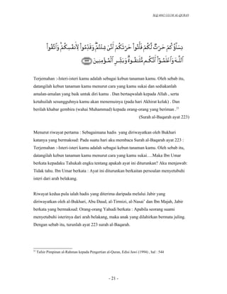 SLQ 4042 ULUM AL-QURAN




Terjemahan :-Isteri-isteri kamu adalah sebagai kebun tanaman kamu. Oleh sebab itu,
datangilah kebun tanaman kamu menurut cara yang kamu sukai dan sediakanlah
amalan-amalan yang baik untuk diri kamu . Dan bertaqwalah kepada Allah , serta
ketahuilah sesungguhnya kamu akan menemuinya (pada hari Akhirat kelak) . Dan
berilah khabar gembira (wahai Muhammad) kepada orang-orang yang beriman .23
                                                                       (Surah al-Baqarah ayat 223)


Menurut riwayat pertama : Sebagaimana hadis yang diriwayatkan oleh Bukhari
katanya yang bermaksud: Pada suatu hari aku membaca Surah al-Baqarah ayat 223 :
Terjemahan :-Isteri-isteri kamu adalah sebagai kebun tanaman kamu. Oleh sebab itu,
datangilah kebun tanaman kamu menurut cara yang kamu sukai….Maka Ibn Umar
berkata kepadaku Tahukah engku tentang apakah ayat ini diturunkan? Aku menjawab:
Tidak tahu. Ibn Umar berkata : Ayat ini diturunkan berkaitan persoalan menyetubuhi
isteri dari arah belakang.


Riwayat kedua pula ialah hadis yang diterima daripada melalui Jabir yang
diriwayatkan oleh al-Bukhari, Abu Daud, al-Tirmizi, al-Nasai’ dan Ibn Majah, Jabir
berkata yang bermaksud: Orang-orang Yahudi berkata : Apabila seorang suami
menyetubuhi isterinya dari arah belakang, maka anak yang dilahirkan bermata juling.
Dengan sebab itu, turunlah ayat 223 surah al-Baqarah.




23
     Tafsir Pimpinan al-Rahman kepada Pengertian al-Quran, Edisi Jawi (1994) , hal : 544




                                                    - 21 -
 