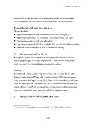 SLQ 4042 ULUM AL-QURAN




Dalam hal ini riwayat daripada Jabir dijadikan pegangan kerana tegas manakala
riwayat ungkapan Ibn Umar diterima sebagai pentafsiran, bukan sebab nuzul.


Rumusan banyak sebab nuzul untuk satu ayat.
Menurut Ibn Hajar :
 Apabila semuanya tidak tegas,dinilai sebagai tafsir dan kandungan ayat.
 Apabila sebahagian tegas dan sebahagian tidak, yang dipegang yang tegas.
 Apabila semuanya tegas,pilih yang lebih sahih.
 Apabila semuanya sahih dilakukan tarjih.jika tidak boleh ditarjih, dikompromikan.
 Jika tidak boleh dikompromikan,ayat itu turun secara berulang.


3.2        Satu sebab nuzul untuk banyak ayat.
Kadang kala satu kejadian menyebabkan wahyu turun dua kali atau lebih , iaitu
sesuatu yang dipanggil oleh ulama dengan istilah : Turun beberapa wahyu kerana
sebab yang satu24. Ini menunjukkan permasalahan itu penting.


Contohnya :
Hadis daripada Ummu Salamah yang diriwayatkan oleh al-Tirmizi dan al-Hakim
Katanya: Wahai Rasululah! Saya tidak pernah mendengar Allah menyebut tentang
orang perempuan sedikit pun tentang Hijrah. Maka Allah menurunkan ayat al-Quran
surah Ali Imran ayat 195.Yang bermaksud: “Maka Tuhan mereka perkenankan doa
mereka (dengan FirmanNya): Sesungguhnya Aku tidak mensia-siakan amalan oran-
orang yang beramal dari antara kamu sama ada lelaki atau perempuan…


4          Pegangan ialah lafaz umum, bukan sebab khusus




24
     Subhi Saleh, Penterjemah, Zainal Abidin Abdul Kadir (1991), Kajian al-Quran, hal: 203




                                                   - 22 -
 