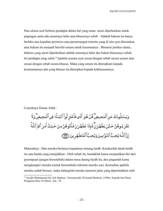 SLQ 4042 ULUM AL-QURAN




Para ulama usul berbeza pendapat dalam hal yang mana mesti diperhatikan untuk
pegangan sama ada umumnya lafaz atau khususnya sebab . Adakah hukum itu hanya
berlaku atas kejadian peristiwa atau perseorangan tertentu yang di situ ayat diturunkan
atau hukum itu menjadi bersifat umum untuk kesemuanya . Menurut jumhur ulama ,
bahawa yang mesti diperhatikan adalah umumnya lafaz dan bukan khususnya sebab.
Ini pendapat ynag sahih.25Apabila sesuatu ayat sesuai dengan sebab secara umum atau
sesuai dengan sebab secara khusus. Maka yang umum itu diterapkam kepada
keumumannya dan yang khusus itu diterapkan kepada kekhususannya.




Contohnya firman Allah :




Maksudnya : Dan mereka bertanya kepadamu tentang haidh. Katakanlah darah haidh
itu satu benda yang menjijikkan . Oleh sebab itu, hendaklah kamu menjauhkan diri dari
perempuan (jangan bersetubuh) dalam masa datang haidh itu, dan janganlah kamu
menghampiri mereka (untuk bersetubuh) sebelum mereka suci. Kemudian apabila
mereka sudah bersuci, maka datangilah mereka menurut jalan yang diperintahkan oleh
25
  Syeikh Muhammad Ali Ash Shabuni , Penterjemah, M.Junaid Hashimi (1996), Sejarah dan Dasar
Pengajian Ilmu Al-Quran , hal : 38




                                             - 23 -
 