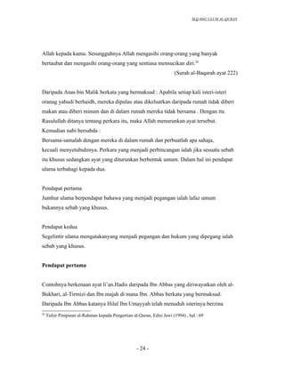 SLQ 4042 ULUM AL-QURAN




Allah kepada kamu. Sesungguhnya Allah mengasihi orang-orang yang banyak
bertaubat dan mengasihi orang-orang yang sentiasa mensucikan diri.26
                                                                       (Surah al-Baqarah ayat 222)


Daripada Anas bin Malik berkata yang bermaksud : Apabila setiap kali isteri-isteri
oranag yahudi berhaidh, mereka dipulau atau dikeluarkan daripada rumah tidak diberi
makan atau diberi minum dan di dalam rumah mereka tidak bersama . Dengan itu
Rasulullah ditanya tentang perkara itu, maka Allah menurunkan ayat tersebut.
Kemudian nabi bersabda :
Bersama-samalah dengan mereka di dalam rumah dan perbuatlah apa sahaja,
kecuali menyetubuhinya. Perkara yang menjadi perbincangan ialah jika sesuatu sebab
itu khusus sedangkan ayat yang diturunkan berbentuk umum. Dalam hal ini pendapat
ulama terbahagi kepada dua.


Pendapat pertama
Jumhur ulama berpendapat bahawa yang menjadi pegangan ialah lafaz umum
bukannya sebab yang khusus.


Pendapat kedua
Segelintir ulama mengatakanyang menjadi pegangan dan hukum yang dipegang ialah
sebab yang khusus.


Pendapat pertama


Contohnya berkenaan ayat li’an.Hadis daripada Ibn Abbas yang diriwayatkan oleh al-
Bukhari, al-Tirmizi dan Ibn majah di mana Ibn. Abbas berkata yang bermaksud:
Daripada Ibn Abbas katanya Hilal Ibn Umayyah telah menuduh isterinya berzina
26
     Tafsir Pimpinan al-Rahman kepada Pengertian al-Quran, Edisi Jawi (1994) , hal : 69




                                                    - 24 -
 