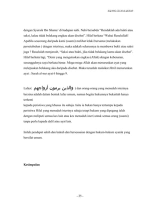 SLQ 4042 ULUM AL-QURAN




dengan Syuraik Ibn Shama’ di hadapan nabi. Nabi bersabda “Hendaklah ada bukti atau
saksi, kalau tidak belakang engkau akan disebat”. Hilal berkata “Wahai Rasulullah!
Apabila seseorang daripada kami (suami) melihat lelaki bersama (melakukan
persetubuhan ) dengan isterinya, maka adakah seharusnya ia membawa bukti atau saksi
juga ? Rasululah menjawab, “Saksi atau bukti, jika tidak belakang kamu akan disebat”.
Hilal berkata lagi, “Demi yang mengutuskan engkau (Allah) dengan kebenaran,
sesungguhnya saya berkata benar. Moga-moga Allah akan menurunkan ayat yang
melepaskan belakang aku daripada disebat. Maka turunlah malaikat Jibril menurunkan
ayat : Surah al-nur ayat 6 hingga 9.



Lafaz(     ‫والذين يرمون أزواجهم‬            ) dan orang-orang yang menuduh isterinya
berzina adalah dalam bentuk lafaz umum, namun begitu hukumnya bukanlah hanya
terhenti
kepada peristiwa yang khusus itu sahaja. Iaitu ia bukan hanya tertumpu kepada
peristiwa Hilal yang menuduh isterinya sahaja tetapi hukum yang dipegang ialah
dengan meliputi semua kes lain atau kes menuduh isteri untuk semua orang (suami)
tanpa perlu kepada dalil atau ayat lain.


Inilah pendapat sahih dan kukuh dan bersesuaian dengan hukum-hukum syarak yang
bersifat umum.




Kesimpulan




                                            - 25 -
 