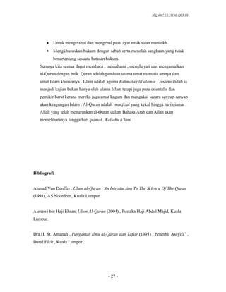 SLQ 4042 ULUM AL-QURAN




       •   Untuk mengetahui dan mengenal pasti ayat nasikh dan mansukh.
       •   Mengkhususkan hukum dengan sebab serta menolah sangkaan yang tidak
           benartentang sesuatu batasan hukum.
   Semoga kita semua dapat membaca , memahami , menghayati dan mengamalkan
   al-Quran dengan baik. Quran adalah panduan utama umat manusia amnya dan
   umat Islam khususnya . Islam adalah agama Rahmatan lil alamin . Justeru itulah ia
   menjadi kajian bukan hanya oleh ulama Islam tetapi juga para orientalis dan
   pemikir barat kerana mereka juga amat kagum dan mengakui secara senyap-senyap
   akan keagungan Islam . Al-Quran adalah mukjizat yang kekal hingga hari qiamat .
   Allah yang telah menurunkan al-Quran dalam Bahasa Arab dan Allah akan
   memeliharanya hingga hari qiamat .Wallahu a’lam




Bibliografi


Ahmad Von Denffer , Ulum al-Quran , An Introduction To The Science Of The Quran
(1991), AS Noordeen, Kuala Lumpur.


Asmawi bin Haji Ehsan, Ulum Al-Quran (2004) , Pustaka Haji Abdul Majid, Kuala
Lumpur.


Dra.H. St. Amanah , Pengantar Ilmu al-Quran dan Tafsir (1993) , Penerbit Assyifa’ ,
Darul Fikir , Kuala Lumpur .




                                        - 27 -
 