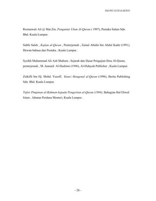 SLQ 4042 ULUM AL-QURAN




Rosmawati Ali @ Mat Zin, Pengantar Ulum Al-Quran.( 1997), Pustaka Salam Sdn.
Bhd. Kuala Lumpur.


Subhi Saleh , Kajian al-Quran , Penterjemah , Zainal Abidin bin Abdul Kadir (1991),
Dewan bahasa dan Pustaka , Kuala Lumpur .


Syeikh Muhammad Ali Ash Shabuni , Sejarah dan Dasar Pengajian Ilmu Al-Quran,
penterjemah , M. Juanaid Al-Hashimi (1996), Al-Hidayah Publisher , Kuala Lumpur.


Zulkifli bin Hj. Mohd. Yusoff, Kunci Mengenal al-Quran (1996), Berita Publishing
Sdn. Bhd. Kuala Lumpur.


Tafsir Pimpinan al-Rahman kepada Pengertian al-Quran (1994), Bahagian Hal Ehwal
Islam , Jabatan Perdana Menteri, Kuala Lumpur .




                                        - 28 -
 