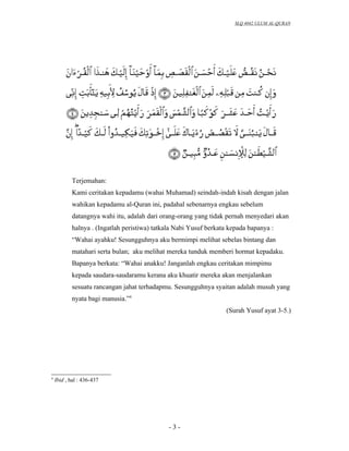 SLQ 4042 ULUM AL-QURAN




           Terjemahan:
           Kami ceritakan kepadamu (wahai Muhamad) seindah-indah kisah dengan jalan
           wahikan kepadamu al-Quran ini, padahal sebenarnya engkau sebelum
           datangnya wahi itu, adalah dari orang-orang yang tidak pernah menyedari akan
           halnya . (Ingatlah peristiwa) tatkala Nabi Yusuf berkata kepada bapanya :
           “Wahai ayahku! Sesungguhnya aku bermimpi melihat sebelas bintang dan
           matahari serta bulan; aku melihat mereka tunduk memberi hormat kepadaku.
           Bapanya berkata: “Wahai anakku! Janganlah engkau ceritakan mimpimu
           kepada saudara-saudaramu kerana aku khuatir mereka akan menjalankan
           sesuatu rancangan jahat terhadapmu. Sesungguhnya syaitan adalah musuh yang
           nyata bagi manusia.”4
                                                                  (Surah Yusuf ayat 3-5.)




4
    Ibid , hal : 436-437




                                              -3-
 