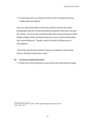 SLQ 4042 ULUM AL-QURAN




       1.3 Contoh ketiga iaitu ayat yang menceritakan cerita-cerita ghaib yang akan
           berlaku pada masa hadapan .


       Ayat-ayat yang dimaksudkan ini termasuk gambaran peristiwa hari qiamat ,
       pemandangan pada hari tersebut dan gambaran-gambaran nikmat dan azab pada
       hari akhirat . Ayat-ayat yang memberikan fokus khas tentang gambaran ini boleh
       didapati dengan jumlah yang banyak khususnya semasa al-Quran dibentangkan
       pada zaman Makkiyyah .5 Sebagai contoh iaitu Surah al-Rahman ayat 46 ,
       terjemahannya :


       “Dan orang yang takut akan keadaan berdirinya di mahkamah Tuhan (untuk
       dihisab), disediakan baginya dua syurga.”6


2.0        Penurunan al-Quran Bersebab
       2.1 Sebab nuzul untuk menjelaskan sesuatu hukum dan membetulkan kesilapan .




5
    Zulkifli bin Hj. Mohd. Yusoff , (1996), Kunci Mengenal al-Quran, hal : 40
6
    opcit , hal : 1191




                                                    -4-
 