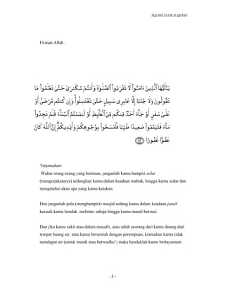 SLQ 4042 ULUM AL-QURAN




Firman Allah :




Terjemahan:
Wahai orang-orang yang beriman, janganlah kamu hampiri solat
(mengerjakannya) sedangkan kamu dalam keadaan mabuk, hingga kamu sedar dan
mengetahui akan apa yang kamu katakan.


Dan janganlah pula (menghampiri) masjid sedang kamu dalam keadaan junub
kecuali kamu hendak melintas sahaja hingga kamu mandi bersuci.


Dan jika kamu sakit atau dalam musafir, atau salah seorang dari kamu datang dari
tempat buang air, atau kamu bersentuh dengan perempuan, kemudian kamu tidak
mendapat air (untuk mandi atau berwudhu’) maka hendaklah kamu bertayamum




                                      -5-
 