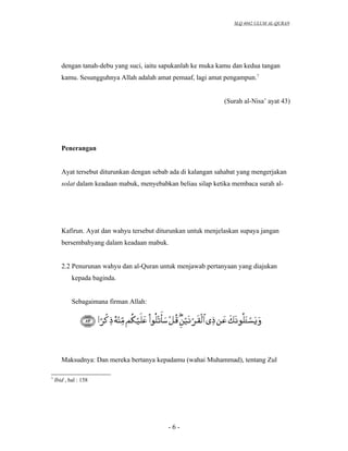 SLQ 4042 ULUM AL-QURAN




       dengan tanah-debu yang suci, iaitu sapukanlah ke muka kamu dan kedua tangan
       kamu. Sesungguhnya Allah adalah amat pemaaf, lagi amat pengampun.7


                                                               (Surah al-Nisa’ ayat 43)




       Penerangan


       Ayat tersebut diturunkan dengan sebab ada di kalangan sahabat yang mengerjakan
       solat dalam keadaan mabuk, menyebabkan beliau silap ketika membaca surah al-




       Kafirun. Ayat dan wahyu tersebut diturunkan untuk menjelaskan supaya jangan
       bersembahyang dalam keadaan mabuk.


       2.2 Penurunan wahyu dan al-Quran untuk menjawab pertanyaan yang diajukan
            kepada baginda.


            Sebagaimana firman Allah:




       Maksudnya: Dan mereka bertanya kepadamu (wahai Muhammad), tentang Zul

7
    Ibid , hal : 158




                                            -6-
 