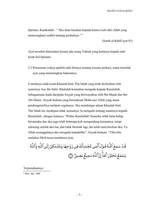 SLQ 4042 ULUM AL-QURAN




       Qarnain. Katakanlah . “ Aku akan bacakan kepada kamu (wahi dari Allah yang
       menerangkan) sedikit tentang perihalnya.” 8
                                                                 (Surah al-Kahfi ayat 83)


       Ayat tersebut diturunkan kerana ada orang Yahudi yang bertanya kepada nabi
       kisah Zul Qarnain.


       2.3 Penurunan wahyu apabila nabi ditanya tentang sesuatu perkara, maka turunlah
            ayat yang menerangkan hukumnya.


       Contohnya ialah kisah Khaulah binti Tha’labah yang telah diziharkan oleh
       suaminya Aus ibn Sabit. Khalulah kemudian mengadu kepada Rasulullah.
       Sebagaimana hadis daripada Aisyah yang diriwayatkan oleh Ibn Majah dan Ibn
       Abi Hatim. Aisyah berkata yang bermaksud: Maha suci Allah yang mana
       pendengaranNya meliputi segalanya. Aku mendengar aduan Khaulah binti
       Tha’labah itu, meskipun tidak semuanya. Ia mengadu tentang suaminya kepada
       Rasulullah , dengan katanya: “Wahai Rasulullah! Suamiku telah lama hidup
       bersamaku dan aku juga telah beberapa kali mengandung kerananya, tetapi
       sekarang setelah aku tua, dan tidak beranak lagi, dia telah menziharkan aku. Ya
       Allah sesungguhnya aku mengadu kepadaMu”. Aisyah berkata: “Tiba-tiba
       malaikat Jibril turun membawa ayat;




Terjemahannya:
8
    Ibid , hal : 604




                                             -7-
 