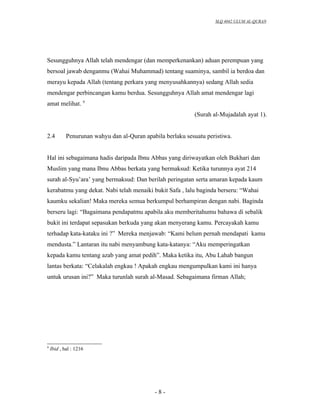 SLQ 4042 ULUM AL-QURAN




Sesungguhnya Allah telah mendengar (dan memperkenankan) aduan perempuan yang
bersoal jawab denganmu (Wahai Muhammad) tentang suaminya, sambil ia berdoa dan
merayu kepada Allah (tentang perkara yang menyusahkannya) sedang Allah sedia
mendengar perbincangan kamu berdua. Sesungguhnya Allah amat mendengar lagi
amat melihat. 9
                                                            (Surah al-Mujadalah ayat 1).


2.4         Penurunan wahyu dan al-Quran apabila berlaku sesuatu peristiwa.


Hal ini sebagaimana hadis daripada Ibnu Abbas yang diriwayatkan oleh Bukhari dan
Muslim yang mana Ibnu Abbas berkata yang bermaksud: Ketika turunnya ayat 214
surah al-Syu’ara’ yang bermaksud: Dan berilah peringatan serta amaran kepada kaum
kerabatmu yang dekat. Nabi telah menaiki bukit Safa , lalu baginda berseru: “Wahai
kaumku sekalian! Maka mereka semua berkumpul berhampiran dengan nabi. Baginda
berseru lagi: “Bagaimana pendapatmu apabila aku memberitahumu bahawa di sebalik
bukit ini terdapat sepasukan berkuda yang akan menyerang kamu. Percayakah kamu
terhadap kata-kataku ini ?” Mereka menjawab: “Kami belum pernah mendapati kamu
mendusta.” Lantaran itu nabi menyambung kata-katanya: “Aku memperingatkan
kepada kamu tentang azab yang amat pedih”. Maka ketika itu, Abu Lahab bangun
lantas berkata: “Celakalah engkau ! Apakah engkau mengumpulkan kami ini hanya
untuk urusan ini?” Maka turunlah surah al-Masad. Sebagaimana firman Allah;




9
    Ibid , hal : 1216




                                             -8-
 