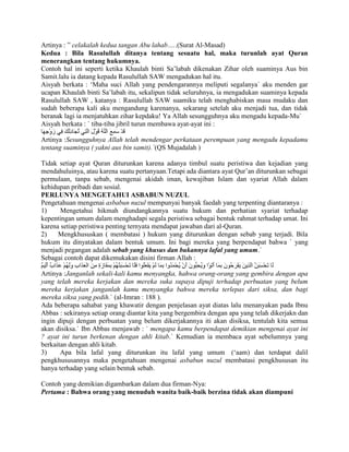 Artinya : ” celakalah kedua tangan Abu lahab…..(Surat Al-Masad)
Kedua : Bila Rasulullah ditanya tentang sesuatu hal, maka turunlah ayat Quran
menerangkan tentang hukumnya.
Contoh hal ini seperti ketika Khaulah binti Sa‟labah dikenakan Zihar oleh suaminya Aus bin
Samit.lalu ia datang kepada Rasulullah SAW mengadukan hal itu.
Aisyah berkata : „Maha suci Allah yang pendengarannya meliputi segalanya` aku menden gar
ucapan Khaulah binti Sa‟labah itu, sekalipun tidak seluruhnya, ia mengadukan suaminya kepada
Rasulullah SAW , katanya : Rasulullah SAW suamiku telah menghabiskan masa mudaku dan
sudah beberapa kali aku mengandung karenanya, sekarang setelah aku menjadi tua, dan tidak
beranak lagi ia menjatuhkan zihar kepdaku! Ya Allah sesungguhnya aku mengadu kepada-Mu`
Aisyah berkata : ` tiba-tiba jibril turun membawa ayat-ayat ini :
Artinya :Sesungguhnya Allah telah mendengar perkataan perempuan yang mengadu kepadamu
tentang suaminya ( yakni aus bin samit).`(QS Mujadalah )
Tidak setiap ayat Quran diturunkan karena adanya timbul suatu peristiwa dan kejadian yang
mendahuluinya, atau karena suatu pertanyaan.Tetapi ada diantara ayat Qur‟an diturunkan sebagai
permulaan, tanpa sebab, mengenai akidah iman, kewajiban Islam dan syariat Allah dalam
kehidupan pribadi dan sosial.
PERLUNYA MENGETAHUI ASBABUN NUZUL
Pengetahuan mengenai asbabun nuzul mempunyai banyak faedah yang terpenting diantaranya :
1)
Mengetahui hikmah diundangkannya suatu hukum dan perhatian syariat terhadap
kepentingan umum dalam menghadapi segala peristiwa sebagai bentuk rahmat terhadap umat. Ini
karena setiap peristiwa penting ternyata mendapat jawaban dari al-Quran.
2)
Mengkhususkan ( membatasi ) hukum yang diturunkan dengan sebab yang terjadi. Bila
hukum itu dinyatakan dalam bentuk umum. Ini bagi mereka yang berpendapat bahwa ` yang
menjadi pegangan adalah sebab yang khusus dan bukannya lafal yang umum.`
Sebagai contoh dapat dikemukakan disini firman Allah :
Artinya :Janganlah sekali-kali kamu menyangka, hahwa orang-orang yang gembira dengan apa
yang telah mereka kerjakan dan mereka suka supaya dipuji terhadap perbuatan yang belum
mereka kerjakan janganlah kamu menyangka bahwa mereka terlepas dari siksa, dan bagi
mereka siksa yang pedih.` (al-Imran : 188 ).
Ada beberapa sahabat yang khawatir dengan penjelasan ayat diatas lalu menanyakan pada Ibnu
Abbas : sekiranya setiap orang diantar kita yang bergembira dengan apa yang telah dikerjakn dan
ingin dipuji dengan perbuatan yang belum dikerjakannya iti akan disiksa, tentulah kita semua
akan disiksa.` Ibn Abbas menjawab : ` mengapa kamu berpendapat demikian mengenai ayat ini
? ayat ini turun berkenan dengan ahli kitab.` Kemudian ia membaca ayat sebelumnya yang
berkaitan dengan ahli kitab.
3)
Apa bila lafal yang diturunkan itu lafal yang umum („aam) dan terdapat dalil
pengkhususannya maka pengetahuan mengenai asbabun nuzul membatasi pengkhususan itu
hanya terhadap yang selain bentuk sebab.
Contoh yang demikian digambarkan dalam dua firman-Nya:
Pertama : Bahwa orang yang menuduh wanita baik-baik berzina tidak akan diampuni

 