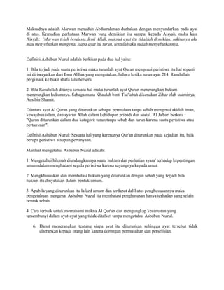 Maksudnya adalah Marwan menuduh Abdurrahman durhakan dengan menyandarkan pada ayat
di atas. Kemudian perkataan Marwan yang demikian itu sampai kepada Aisyah, maka kata
Aisyah: ‘Marwan telah berdusta.demi Allah, maksud ayat itu tidaklah demikian, sekiranya aku
mau menyebutkan mengenai siapa ayat itu turun, tentulah aku sudah menyebutkannya.

Definisi Asbabun Nuzul adalah berkisar pada dua hal yaitu:
1. Bila terjadi pada suatu peristiwa maka turunlah ayat Quran mengenai peristiwa itu hal seperti
ini diriwayatkan dari Ibnu Abbas yang mengatakan, bahwa ketika turun ayat 214: Rasulullah
pergi naik ke bukit shafa lalu berseru.
2. Bila Rasulullah ditanya sesuatu hal maka turunlah ayat Quran menerangkan hukum
menerangkan hukumnya. Sebagaimana Khaulah binti Tsa'labah dikenakan Zihar oleh suaminya,
Aus bin Shamit.
Diantara ayat Al Quran yang diturunkan sebagai permulaan tanpa sebab mengenai akidah iman,
kewajiban islam, dan syariat Allah dalam kehidupan pribadi dan sosial. Al Ja'bari berkata :
"Quran diturunkan dalam dua katagori: turun tanpa sebab dan turun karena suatu peristiwa atau
pertanyaan".
Definisi Asbabun Nuzul: Sesuatu hal yang karenanya Qur'an diturunkan pada kejadian itu, baik
berupa peristiwa ataupun pertanyaan.
Manfaat mengetahui Asbabun Nuzul adalah:
1. Mengetahui hikmah diundangkannya suatu hukum dan perhatian syara' terhadap kepentingan
umum dalam menghadapi segala peristiwa karena sayangnya kepada umat.
2. Mengkhususkan dan membatasi hukum yang diturunkan dengan sebab yang terjadi bila
hukum itu dinyatakan dalam bentuk umum.
3. Apabila yang diturunkan itu lafazd umum dan terdapat dalil atas penghususannya maka
pengetahuan mengenai Asbabun Nuzul itu membatasi penghususan hanya terhadap yang selain
bentuk sebab.
4. Cara terbaik untuk memahami makna Al Qur'an dan mengungkap kesamaran yang
tersembunyi dalam ayat-ayat yang tidak ditafsiri tanpa mengetahui Asbabun Nuzul.
6. Dapat menerangkan tentang siapa ayat itu diturunkan sehingga ayat tersebut tidak
diterapkan kepada orang lain karena dorongan permusuhan dan perselisian.

 