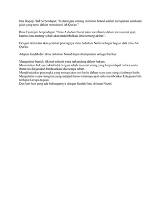 bnu Daqiqil 'Ied berpendapat: "Keterangan tentang Asbabun Nuzul adalah merupakan salahsatu
jalan yang tepat dalam memahami Al-Qur'an."
Ibnu Taimiyah berpendapat: "Ilmu Asbabun Nuzul akan membantu dalam memahami ayat,
karena ilmu tentang sebab akan menimbulkan ilmu tentang akibat".
Dengan demikian akan jelaslah pentingnya ilmu Asbabun Nuzul sebagai bagian dari ilmu AlQur'an.
Adapun faedah dari ilmu Asbabun Nuzul dapat disimpulkan sebagai berikut:
Mengetahui bentuk hikmah rahasia yang terkandung dalam hukum.
Menentukan hukum (takhshish) dengan sebab menurut orang yang berpendapat bahwa suatu
ibarat itu dinyatakan berdasarkan khususnya sebab.
Menghindarkan prasangka yang mengatakan arti hashr dalam suatu ayat yang zhahirnya hashr.
Mengetahui siapa orangnya yang menjadi kasus turunnya ayat serta memberikan ketegasan bila
terdapat keragu-raguan.
Dan lain-lain yang ada hubungannya dengan faedah ilmu Asbaun Nuzul.

 