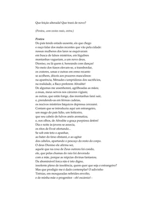 Que feição alterada! Que trará de novo?
(Penteu, com vestes reais, entra.)
Penteu
Do país tendo estado ausente, eis que chego
e ouço falar dos males recentes que vão pela cidade:
nossas mulheres dos lares se esquivaram
em busca de falsos mistérios, em lúgubres
montanhas vagueiam, a um novo deus,
Dioniso, ou lá quem é, honrando com danças!
No meio dos tíasos elevam-se, a transbordar,
os crateres, umas e outras em ermo recanto
se acolhem, dóceis aos prazeres masculinos:
na aparência, Ménades cumpridoras dos sacrifícios,
na realidade, a Baco preferem Afrodite!
De algumas me assenhoreei, agrilhoadas as mãos;
a essas, meus servos nos cárceres vigiam;
as outras, que estão longe, das montanhas farei sair,
e, prendendo-as em férreas cadeias,
os nocivos mistérios báquicos depressa cercearei.
Contam que se introduziu aqui um estrangeiro,
um mago do país lídio, um feiticeiro,
que seu cabelo de fulvos anéis aromatiza,
e, nos olhos, de Afrodite a graça purpúrea detém!
Dia e noite às jovens se associa,
os ritos de Evoé ofertando...
Se sob este teto o apanhar,
ao bater do tirso obstarei, e ao agitar
dos cabelos, apartando o pescoço do resto do corpo.
O deus Dioniso ele afirma ser,
aquele que na coxa de Zeus outrora foi cosido,
ele, que pelas chamas do raio foi devorado
com a mãe, porque as núpcias divinas fantasiou.
Da abominável forca não é isto digno,
insolente pleno de insolência, quem quer que seja o estrangeiro?
Mas que prodígio me é dado contemplar! O adivinho
Tirésias, em mosqueadas nébrides envolto,
e de minha mãe o progenitor - oh! escárnio! -
 