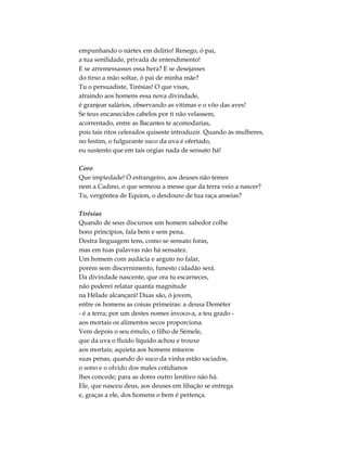 empunhando o nártex em delírio! Renego, ó pai,
a tua senilidade, privada de entendimento!
E se arremessasses essa hera? E se desejasses
do tirso a mão soltar, ó pai de minha mãe?
Tu o persuadiste, Tirésias! O que visas,
atraindo aos homens essa nova divindade,
é granjear salários, observando as vítimas e o vôo das aves!
Se teus encanecidos cabelos por ti não velassem,
acorrentado, entre as Bacantes te acomodarias,
pois tais ritos celerados quiseste introduzir. Quando às mulheres,
no festim, o fulgurante suco da uva é ofertado,
eu sustento que em tais orgias nada de sensato há!
Coro
Que impiedade! Ó estrangeiro, aos deuses não temes
nem a Cadmo, o que semeou a messe que da terra veio a nascer?
Tu, vergôntea de Equíon, o desdouro de tua raça anseias?
Tirésias
Quando de seus discursos um homem sabedor colhe
bons princípios, fala bem e sem pena.
Destra linguagem tens, como se sensato foras,
mas em tuas palavras não há sensatez.
Um homem com audácia e arguto no falar,
porém sem discernimento, funesto cidadão será.
Da divindade nascente, que ora tu escarneces,
não poderei relatar quanta magnitude
na Hélade alcançará! Duas são, ó jovem,
entre os homens as coisas primeiras: a deusa Deméter
- é a terra; por um destes nomes invoco-a, a teu grado -
aos mortais os alimentos secos proporciona.
Vem depois o seu émulo, o filho de Sémele,
que da uva o fluído líquido achou e trouxe
aos mortais; aquieta aos homens míseros
suas penas, quando do suco da vinha estão saciados,
o sono e o olvido dos males cotidianos
lhes concede; para as dores outro lenitivo não há.
Ele, que nasceu deus, aos deuses em libação se entrega
e, graças a ele, dos homens o bem é pertença.
 