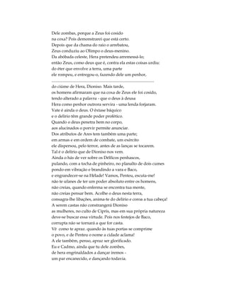 Dele zombas, porque a Zeus foi cosido
na coxa? Pois demonstrarei que está certo.
Depois que da chama do raio o arrebatou,
Zeus conduziu ao Olimpo o deus-menino.
Da abóbada celeste, Hera pretendeu arremessá-lo;
então Zeus, como deus que é, contra ela estas coisas urdiu:
do éter que envolve a terra, uma parte
ele rompeu, e entregou-o, fazendo dele um penhor,
..................................................................................................
do ciúme de Hera, Dioniso. Mais tarde,
os homens afirmaram que na coxa de Zeus ele foi cosido,
tendo alterado a palavra - que o deus à deusa
Hera como penhor outrora servira - uma lenda forjaram.
Vate é ainda o deus. O êxtase báquico
e o delírio têm grande poder profético.
Quando o deus penetra bem no corpo,
aos alucinados o porvir permite anunciar.
Dos atributos de Ares tem também uma parte;
em armas e em ordem de combate, um exército
ele dispersou, pelo terror, antes de as lanças se tocarem.
Tal é o delírio que de Dioniso nos vem.
Ainda o hás de ver sobre os Délficos penhascos,
pulando, com a tocha de pinheiro, no planalto de dois cumes
pondo em vibração e brandindo a vara e Baco,
e engrandecer-se na Hélade! Vamos, Penteu, escuta-me!
não te ufanes de ter um poder absoluto entre os homens,
não creias, quando enferma se encontra tua mente,
não creias pensar bem. Acolhe o deus nesta terra,
consagra-lhe libações, anima-te do delírio e coroa a tua cabeça!
A serem castas não constrangerá Dioniso
as mulheres, no culto de Cípris, mas em sua própria natureza
deve-se buscar essa virtude. Pois nos festejos de Baco,
corrupta não se tornará a que for casta.
Vê como te apraz. quando às tuas portas se comprime
o povo, e de Penteu o nome a cidade aclama!
A ele também, penso, apraz ser glorificado.
Eu e Cadmo, ainda que tu dele zombes,
de hera engrinaldados a dançar iremos -
um par encanecido, e dançando todavia.
 