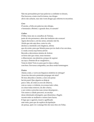 Não me persuadirás por tuas palavras a combater os deuses,
Das loucuras a mais cruel te tomou, nas drogas
alívio não acharás, mas não é sem drogas que enfermo te encontras.
Coro
Ó ancião, a Febo em palavras não ultrajas,
e honrando a Brómio, o grande deus, és sensato!
Cadmo
Ó filho, bons são os conselhos de Tirésias,
junto de nós permanece, além das tradições não avances!
Agora desvarias e, em teu senso, sensatez não há.
Ainda que não seja deus, como tu crês,
declara-o; mentindo com elegância, afirma
que ele existe, para que Sémele passe por ter dado à luz um deus,
e a toda a nossa raça honra advirá.
Recorda a desventura sinistra de Actéon:
os feros cães que criara, esses mesmos
o dilaceraram, nas planícies, porque de superar
na caça a Ártemis ele se vangloriava...
Teme-te disto! Vem cá, para que te cinja a cabeça
com hera. Em nossa companhia, aos deus rende homenagem.
Penteu
Afasta a mão, e vai-te aos báquicos mistérios te entregar!
Acaso teu desvario pretendes propagar até mim?
De teus absurdos o mestre, a esse com penas
hei de punir! Que alguém se dirija já
para o sítio, de onde as aves ele observa,
com as varas e o tridente, às avessas tudo voltai,
as coisas todas removei, de alto a baixo,
e aos ventos e procelas suas coroas desamparai...
Vós outros a cidade percorrei, no encalço
desse efeminado estrangeiro, que dissemina o flagelo
recente entre as mulheres e nossos lares lacera.
E logo que o agarreis, trazei-o agrilhoado
ante mim, para que do suplício da lapidação
ele pereça, após ver o amargo fim dos seus ritos em Tebas.
 