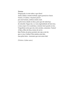 Tirésias
Desgraçado, tu não sabes o que dizes!
Antes, tinhas a mente turbada, agora possui-te o furor.
Vamos, ó Cadmo, e façamos preces
por este homem, embora sendo cruel,
e pela nossa cidade ao deus, para que ele nada faça
de estranho. Segue-me, e a vara engrinaldada de hera traz,
o meu corpo vê se sustentas; o mesmo farei quanto ao teu.
Vergonhoso seria que nós, dois anciãos, caíssemos. Vamos!
A Baco, filho de Zeus, temos de servir.
Que Penteu de penas portado não seja a este lar
que é o teu, Cadmo! Pela mântica não falo,
mas pelos fatos - insensato que sem senso fala!
(Tirésias e Cadmo saem.)
 